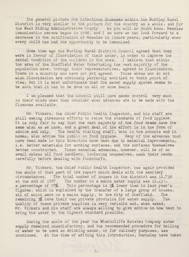 The general picture for inf actions. -dLsaasas. within. ..the Wortley Rural District is very similar to the picture for the country as a whole., and for the West Riding Administrative County0 * As you will no doubt know* Measles immunisation nasnow begun in 19&8, and I am sure we can look forward to a decrease in the notification of Measles in future years, particularly when every child has. had the opportunity to be immunisedo Some time ago the Wortley Rural District Council agreed that they were in favour of fluoridation of their water., in order to improve the dental condition of the children in the area0 I believe that within the area of the Sheffield Water Undertaking the vast majority of the population have, through their representatives, agreed to fluoridation0 There is a minority who have not yet agreedo Those areas who do not wish fluoridation are obviously perfectly entitled to their point of view, but it is most unfortunate that the water supply system seems to be such that, it has to be done on all or none basis0 I am pleased that the Council still have smoke control very much in their minds when they consider what advances are to be made with the finance s available 0 - Mr0 Vickers, the Chief Public Health Inspector, and his staff are still making strenuous efforts to raise the standards of food hygiene0 It is only fair to say that the vast majority o.f..„the faod.,trade inave .the. same wish as we have, and a great deal of. .the effort .is.,..in the form of advice and help * The health visiting staff, both in the schools and in homes, also advise the public on food hygien@0 Many of the advances that have been made in this direction have been due to material improvements, i06o better materials for working surfaces, and the surfaces themselves better constructed^ These material advances,, however,, will be of no avail unless all food handlers, including housewives, wash their hands carefully before dealing with foodstuffso Mr0 Vickers, the Chief Public Health Inspector, has again provided the whole of that part of the report which deals with the sanitary circumstanceso The total number of houses in the district was 12,738 at the end of 1967 o The number on a mains water supply was 12,435, a percentage of 97$0 This percentage is 1% lower than in last year8 s figures, which, is explained by the transfer of a large group of houses, all of which were on a mains supply, to the City of Sheffieldo The remaining 3$ have their own private provision for water supply0 The quality of these private supplies is very variable and, when asked, Mr0 Vickers and his staff are always willing to give advice'on how best to bring the water to the highest standard possible0 During the whole of the year the Wharncliffe Estates Company water supply remained, unsatisfactory, and the recommended procedure for boiling of water to be used as drinking water, or for culinary purposes, was continuedo * At the time of writing this introduction, Barnsley have taken 5o