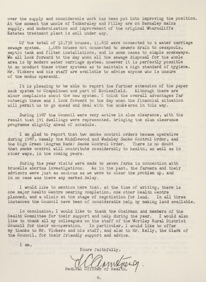 over the supply and considerable work has been put into improving the position At the moment the whole of Tankersley and Pilley are on Barnsley mains supply^ and modernisation and improvement of the original Itfharncliffe Estates treatment plant is well under way0 Of the total of 12*738 houses* 11*652 were connected to a water carriage sewage system0 1*086 houses not connected to sewers drain to cesspools* septic tank and filter installations* and in some cases to simple soakawayso We all look forward to the day when all the sewage disposal for the whole area is by modern water carriage system* however it is perfectly possible to so conduct these other systems as to maintain a high standard of hygiene. Mr0 Vickers and his staff are available to advise anyone who is unsure of the modus operandio It is pleasing to be able to report the further extension of the paper sack system to Chapeltown and part of Ecclesfieldo Although there are minor complaints about the new system* I think the overall advantages far outweigh these and I look forward to the day when the financial situation will permit us to go ahead and deal with the whale area in this way0 During IV67 the Council were very active in slum clearance * with the result that 191 dwellings were represented* bringing the slum clearance programme slightly ahead of schedule0 I am glad to report that two smoke control orders became operative during 1967* namely the Middlewood and Wadsley Smoke Control Order* and the High Green lAngram Bank} Smoke Control Order0 There is no doubt that smoke control will contribute considerably to health, as well as in other ways* in the coming years^ During the year visits were made to seven farms in connection with brucella abortus investigations„ As in the past* the farmers and their advisors were just as anxious as we were to clear the problem up* and in no case was there any marked delay0 I would like to mention here that* at the time of writing* there is one major Health Centre nearing completion* one other Health Centre planned* and a clinic at the stage of negotiation for lando In all three instances the Council have been of considerable help by making land available. • In conclusion* I would like to thank the Chairman and members of the Health Committee for their support and help during the yearQ I would also like to thank all my colleagues on the staff of the Wortley Rural District * Council for their co-operation0 In particular* I would like to offer my thanks to Mr0 Vickers and his staff* and also to Mr0 Kelly* the Clerk of the Council* for their friendly support and advice0 ’I am* Yours faithfully*