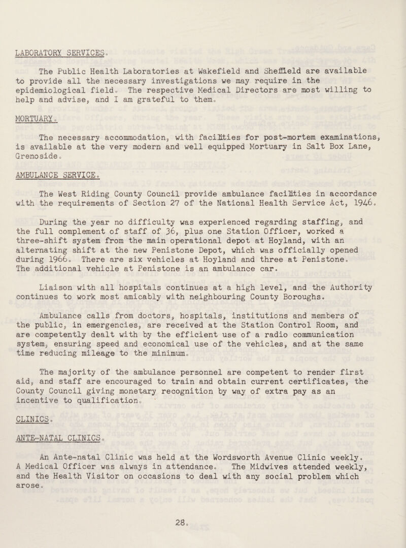 LABORATORY SERVICES0 The Public Health Laboratories at Wakefield and Sheffield are available to provide all the necessary investigations we may require in the epidemiological field« The respective Medical Directors are most willing to help and advise, and I am grateful to themD MORTUARY 0 The necessary accommodation, with facilities for post-mortem examinations, is available at the very modern and well equipped Mortuary in Salt Box Lane, Grenoside 0 AMBULANCE SERVICE» The West Riding County Council provide ambulance facilities in accordance with the requirements of Section 27 of the National Health Service Act, 1946 0 During the year no difficulty was experienced regarding staffing, and the full complement of staff of 36, plus one Station Officer, worked a three-shift system from the main operational depot at Hoyland, with an alternating shift at the new Penistone Depot, which was officially opened during 1966o There are six vehicles at Hoyland and three at Penistone<> The additional vehicle at Penistone is an ambulance car. Liaison with all hospitals continues at a high level, and the Authority continues to work most amicably with neighbouring County Boroughs» Ambulance calls from doctors, hospitals, institutions and members of the public, in emergencies, are received at the Station Control Room, and are competently dealt with by the efficient use of a radio communication system, ensuring speed and economical use of the vehicles, and at the same time reducing mileage to the minimum„ The majority of the ambulance personnel are competent to render first aid, and staff are encouraged to train and obtain current certificates, the County Council giving monetary recognition by way of extra pay as an incentive to qualification«, CLINICSo ANTE-NATAL CLINICS0 An Ante-natal Clinic was held at the Wordsworth Avenue Clinic weekly= A Medical Officer was always in attendanceo The Midwives attended weekly, and the Health Visitor on occasions to deal with any social problem which aroseo