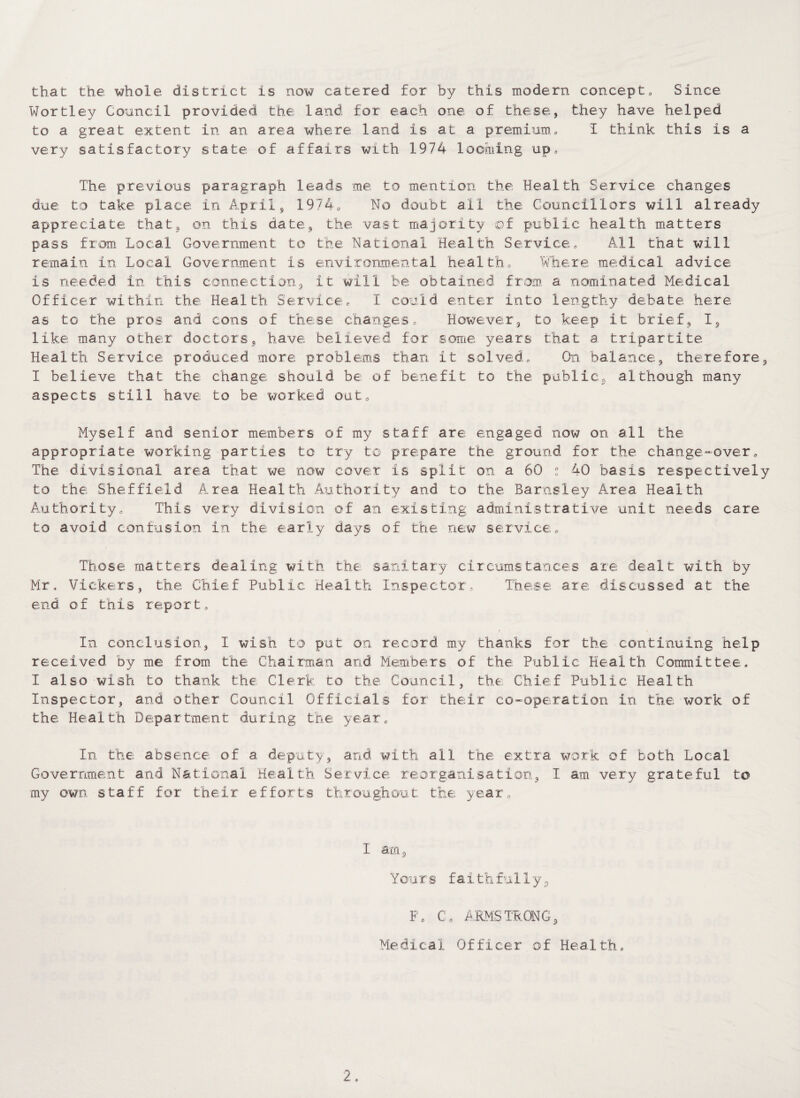 that the whole district is now catered for by this modern concept, Since Wortley Council provided the land for each one. of these, they have helped to a great extent in an area where land is at a premium, I think this is a very satisfactory state of affairs with 1974 looming up. The previous paragraph leads me. to mention the Health Service changes due to take, place, in April, 1974, No doubt all the Councillors will already appreciate that, on this date, the vast majority ©f public health matters pass from Local Government to the National Health Service, All that will remain in Local Government is environmental health. Where medical advice is needed in this connection, it will be obtained from a nominated Medical Officer within the Health Service, I could enter into lengthy debate, here as to the pros and cons of these changes. However, to keep it brief, I, like many other doctors, have believed for some years that a tripartite Health Service produced more problems than it solved. On balance, therefore, I believe that the change should be of benefit to the public, although many aspects still have to be worked out. Myself and senior members of my staff are engaged now on all the appropriate working parties to try to prepare the ground for the change-over. The divisional area that we now cover is split on a 60 ! 40 basis respectively to the Sheffield Area Health Authority and to the Barnsley Area Health Authority, This very division of an existing administrative unit needs care to avoid confusion in the early days of the new service. Those matters dealing with the sanitary circumstances are dealt with by Mr. Vickers, the Chief Public Health Inspector, These are discussed at the end of this report. In conclusion, I wish to put on record my thanks for the continuing help received by me from the Chairman and Members of the Public Health Committee. I also wish to thank the Clerk to the Council, the Chief Public Health Inspector, and other Council Officials for their co-operation in the work of the Health Department during the year. In the absence of a deputy, and with all the extra work of both Local Government and National Health Service reorganisation, I am very grateful to my own staff for their efforts throughout the year. I am, Yours faithfully, F, C, ARMSTRONG, Medical Officer of Health,