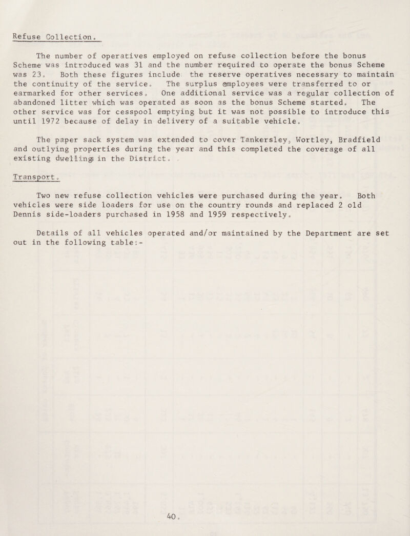 The number of operatives employed on refuse collection before the bonus Scheme was introduced was 31 and the number required to operate the bonus Scheme was 23o Both these figures include the reserve operatives necessary to maintain the continuity of the service0 The surplus employees were transferred to or earmarked for other services0 One additional service was a regular collection of abandoned litter which was operated as soon as the bonus Scheme started. The other service was for cesspool emptying but it was not possible to introduce this until 1972 because of delay in delivery of a suitable vehicle0 The paper sack system was extended to cover Tankersley9 Wortley, Bradfield and outlying properties during the year and this completed the coverage of all existing dwelling in the District, Two new refuse collection vehicles were purchased during the year, Both vehicles were side loaders for use on the country rounds and replaced 2 old Dennis side~loaders purchased in 1958 and 1959 respectively0 Details of all vehicles operated and/or maintained by the Department are set out in the following tables-