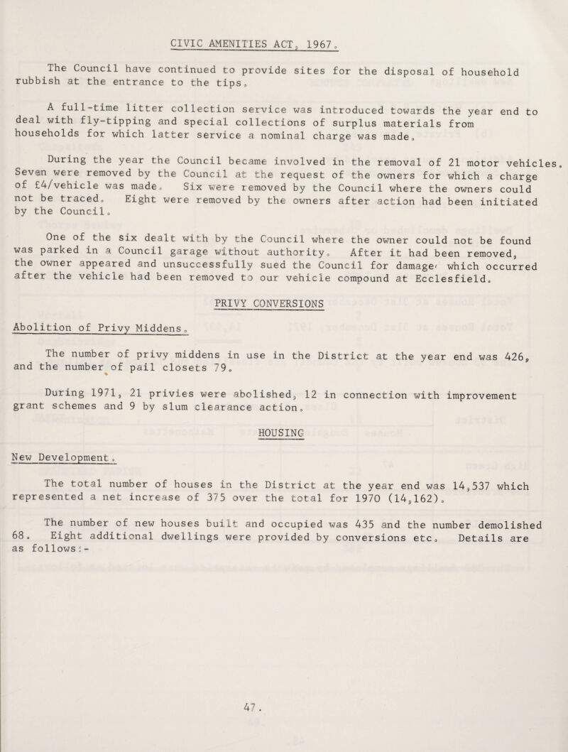 CIVIC AMENITIES ACT, 19670 The Council have continued to provide sites for the disposal of household rubbish at the entrance to the tips. A full-time litter collection service was introduced towards the year end to deal with fly-tipping and special collections of surplus materials from households for which latter service a nominal charge was made0 During the year the Council became involved in the removal of 21 motor vehicles. Seven were removed by the Council at the request of the owners for which a charge of £4/vehicle was made0 Six were removed by the Council where the owners could not be tracedo Eight were removed by the owners after action had been initiated by the Council0 One of the six dealt with by the Council where the owner could not be found was parked in a Council garage without authority0 After it had been removed, the owner appeared and unsuccessfully sued the Council for damage^ which occurred after the vehicle had been removed to our vehicle compound at Ecclesfield. PRIVY CONVERSIONS Abolition of Privy Middens„ The number of privy middens in use in the District at the year end was 426, and the number of pail closets 790 During 1971, 21 privies were abolished, 12 in connection with improvement grant schemes and 9 by slum clearance actiona HOUSING New Developmento The total number of houses in the District at the year end was 14,537 which represented a net increase of 375 over the total for 1970 (14,162). The number of new houses built and occupied was 435 and the number demolished 68® Eight additional dwellings were provided by conversions etc® Details are as follows-