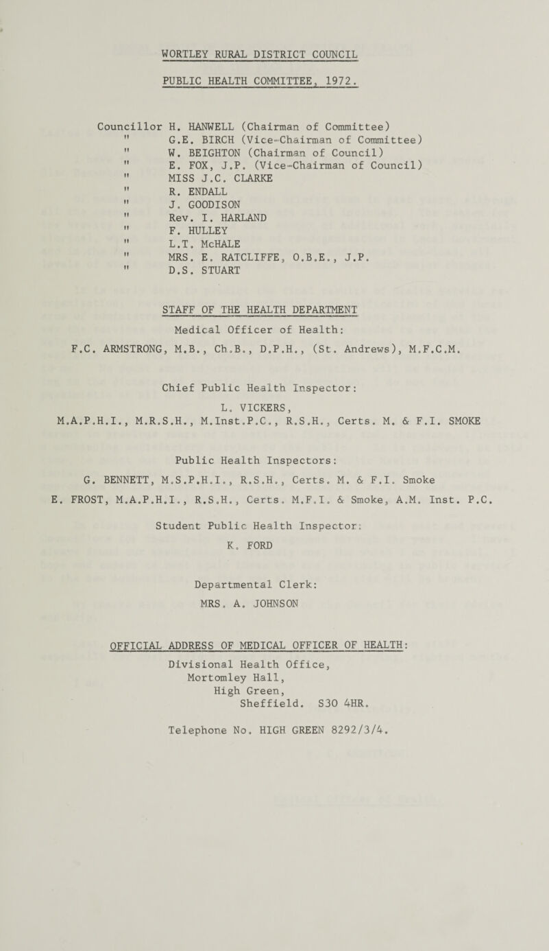 PUBLIC HEALTH COMMITTEE, 1972. Councillor H. HANWELL (Chairman of Committee) G.E. BIRCH (Vice-Chairman of Committee)  W. BEIGHTON (Chairman of Council)  E. FOX, J.P. (Vice-Chairman of Council)  MISS J.C. CLARKE  R. ENDALL  J. GOODISON  Rev. I. HARLAND  F. HULLEY  L.T. McHALE  MRS. E. RATCLIFFE, O.B.E., J.P.  D. S. STUART STAFF OF THE HEALTH DEPARTMENT Medical Officer of Health: F.C. ARMSTRONG, M.B., Ch.B., D.P.H., (St. Andrews), M.F.C.M. Chief Public Health Inspector: L. VICKERS, M.A.P.H.I., M.R.S.H., M.Inst.P.C., R.S.H., Certs. M. & F.I. SMOKE Public Health Inspectors: G. BENNETT, M.S.P.H.I., R.S.H., Certs. M. & F.I. Smoke E. FROST, M.A.P.H.I., R.S.H., Certs. M.F.I. & Smoke, A.M. Inst. P.C. Student Public Health Inspector: K. FORD Departmental Clerk: MRS. A. JOHNSON OFFICIAL ADDRESS OF MEDICAL OFFICER OF HEALTH: Divisional Health Office, Mortomley Hall, High Green, Sheffield. S30 4HR. Telephone No. HIGH GREEN 8292/3/4