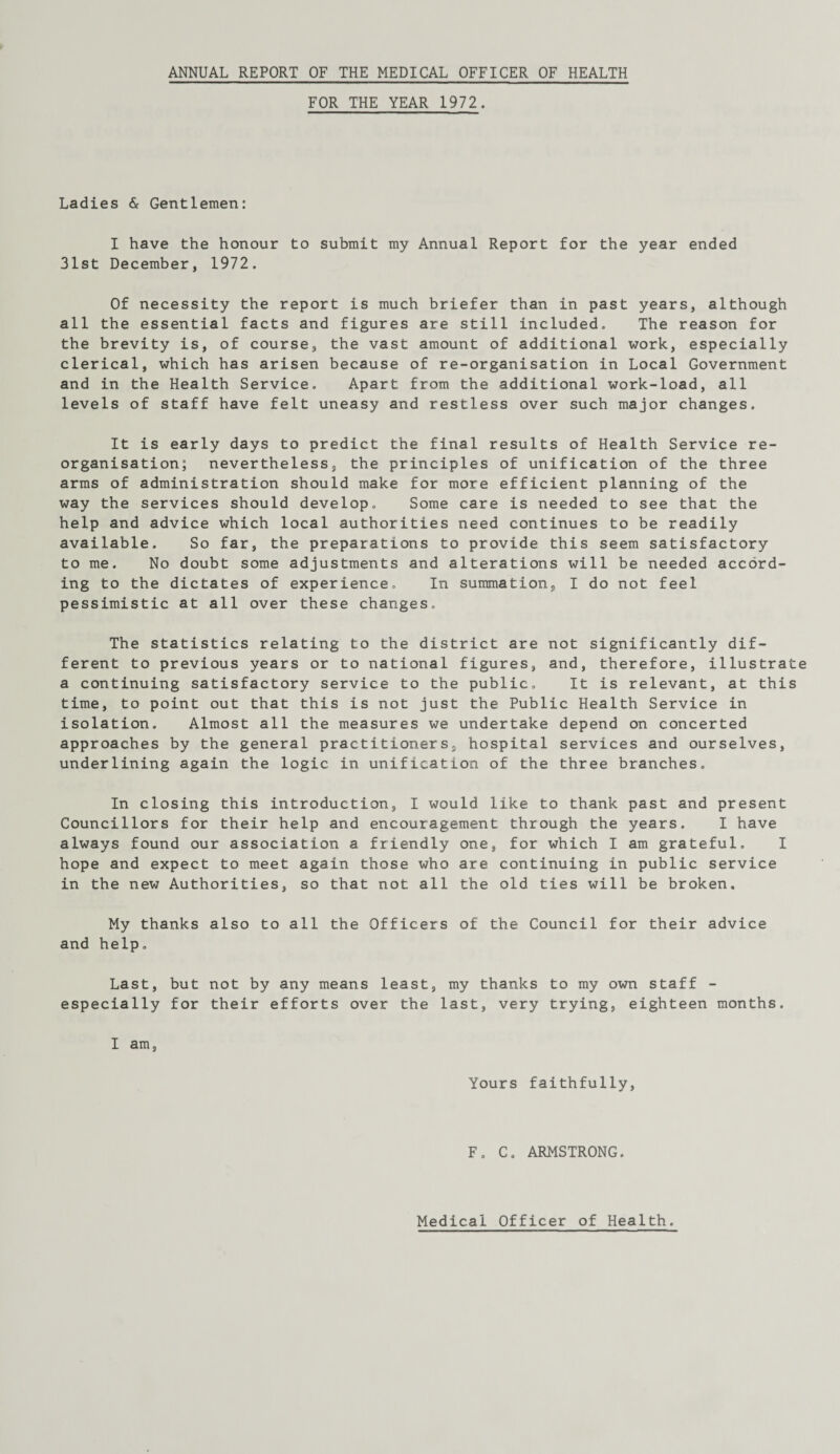 FOR THE YEAR 1972. Ladies & Gentlemen: I have the honour to submit my Annual Report for the year ended 31st December, 1972. Of necessity the report is much briefer than in past years, although all the essential facts and figures are still included. The reason for the brevity is, of course, the vast amount of additional work, especially clerical, which has arisen because of re-organisation in Local Government and in the Health Service. Apart from the additional work-load, all levels of staff have felt uneasy and restless over such major changes. It is early days to predict the final results of Health Service re¬ organisation; nevertheless, the principles of unification of the three arms of administration should make for more efficient planning of the way the services should develop. Some care is needed to see that the help and advice which local authorities need continues to be readily available. So far, the preparations to provide this seem satisfactory to me. No doubt some adjustments and alterations will be needed accord¬ ing to the dictates of experience. In summation, I do not feel pessimistic at all over these changes. The statistics relating to the district are not significantly dif¬ ferent to previous years or to national figures, and, therefore, illustrat a continuing satisfactory service to the public. It is relevant, at this time, to point out that this is not just the Public Health Service in isolation. Almost all the measures we undertake depend on concerted approaches by the general practitioners, hospital services and ourselves, underlining again the logic in unification of the three branches. In closing this introduction, I would like to thank past and present Councillors for their help and encouragement through the years. I have always found our association a friendly one, for which I am grateful. I hope and expect to meet again those who are continuing in public service in the new Authorities, so that not all the old ties will be broken. My thanks also to all the Officers of the Council for their advice and help. Last, but not by any means least, my thanks to my own staff - especially for their efforts over the last, very trying, eighteen months. I am, Yours faithfully, F. C. ARMSTRONG.