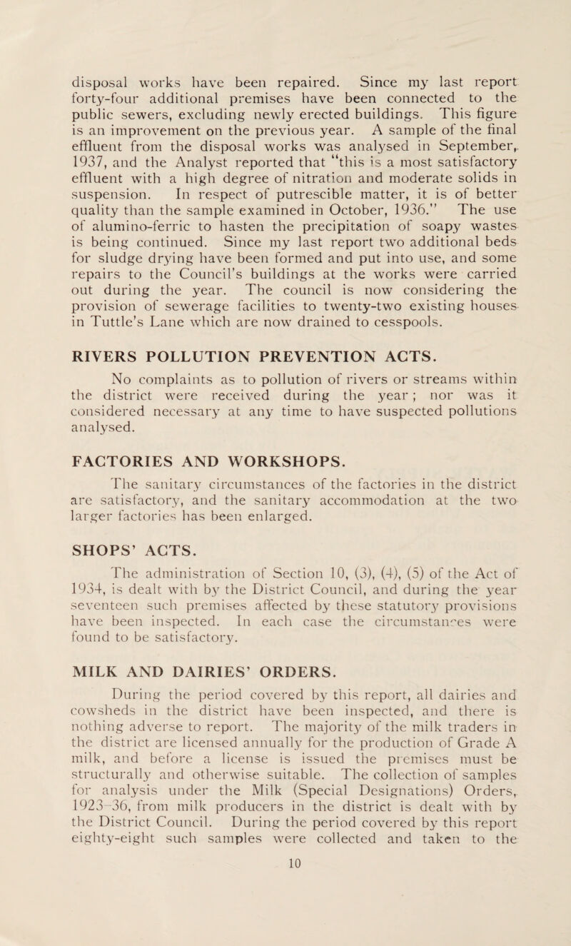 disposal works have been repaired. Since my last report forty-four additional premises have been connected to the public sewers, excluding newly erected buildings. This figure is an improvement on the previous year. A sample of the final effluent from the disposal works was analysed in September,, 1937, and the Analyst reported that “this is a most satisfactory effluent with a high degree of nitration and moderate solids in suspension. In respect of putrescible matter, it is of better quality than the sample examined in October, 1936.” The use of alumino-ferric to hasten the precipitation of soapy wastes is being continued. Since my last report two additional beds for sludge dr^dng have been formed and put into use, and some repairs to the Council’s buildings at the works were carried out during the year. The council is now considering the provision of sewerage facilities to twenty-two existing houses in Tuttle’s Lane which are now drained to cesspools. RIVERS POLLUTION PREVENTION ACTS. No complaints as to pollution of rivers or streams wfithin the district were received during the year ; nor was it considered necessary at any time to have suspected pollutions analysed. FACTORIES AND WORKSHOPS. The sanitary circumstances of the factories in the district are satisfactory, and the sanitary accommodation at the two larger factories has been enlarged. SHOPS’ ACTS. The administration of Section 10, (3), (4), (5) of the Act of 1934, is dealt with by the District Council, and during the 3^ear seventeen such premises affected by these statutor}^ provisions have been inspected. In each case the circumstances were found to be satisfactory. MILK AND DAIRIES’ ORDERS. During the period covered by this report, all dairies and cowsheds in the district have been inspected, and there is nothing adverse to report. The majorit3^ of the milk traders in the district are licensed annuall3/ for the production of Grade A milk, aiid before a license is issued the premises must be structurally and otherwise suitable. The collection of samples for analysis under the Milk (Special Designations) Orders, 1923-36, from milk producers in the district is dealt with by the District Council. During the period covered 63^ this report eight3^-eight such samples were collected and taken to the