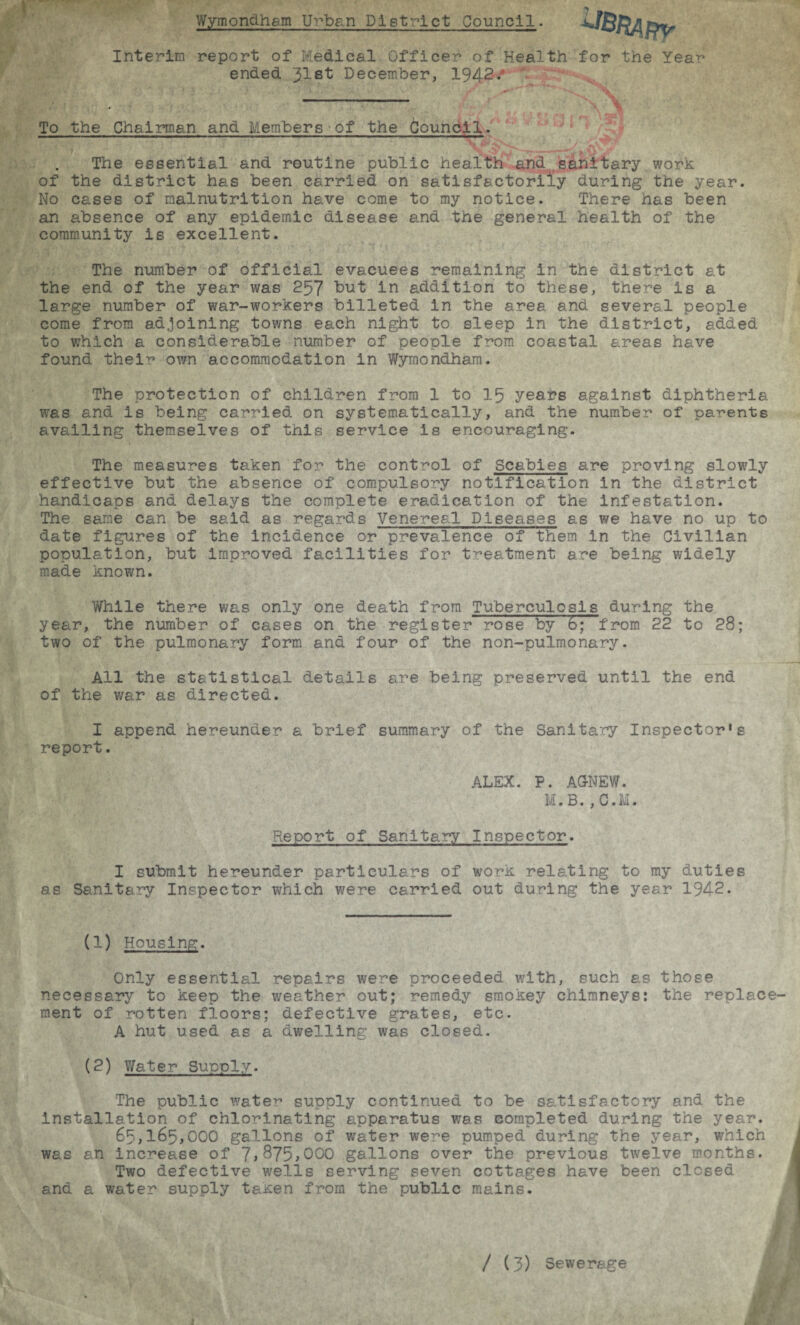 Wymondham Urban District Council. Interim report of Medical Officer of Health for the Year ended 31st December, 1942-/ To the Chairman and Members-of the Council. ' 4 ';J J. J 1/ f , 4 • —■ ■'*’* « to .4 The essential and routine public health and sanitary work of the district has been carried on satisfactorily during the year. No cases of malnutrition have come to my notice. There has been an absence of any epidemic disease and the general health of the community is excellent. The number of official evacuees remaining in the district at the end of the year was 257 but in addition to these, there is a large number of war-workers billeted in the area and several people come from adjoining towns each night to sleep in the district, added to which a considerable number of people from coastal areas have found their own accommodation in Wymondham. The protection of children from 1 to 15 years against diphtheria was and is being carried on systematically, and the number of parents availing themselves of this service is encouraging. The measures taken for the control of Scabies are proving slowly effective but the absence of compulsory notification in the district handicaps and delays the complete eradication of the infestation. The same can be said as regards Venereal Diseases as we have no up to date figures of the incidence or prevalence of them in the Civilian population, but improved facilities for treatment are being widely made known. While there was only one death from Tuberculosis during the year, the number of cases on the register rose by 6; from 22 to 28; two of the pulmonary form and four of the non-pulmonary. All the statistical details are being preserved until the end of the war as directed. I append hereunder a brief summary of the Sanitary Inspectors report. ALEX. P. AG-NEW. M.B. , C.M. Report of Sanitary Inspector. I submit hereunder particulars of work relating to my duties as Sanitary Inspector which were carried out during the year 1942. (1) Housing. Only essential repairs were proceeded with, such as those necessary to keep the weather out; remedy smokey chimneys: the replace¬ ment of rotten floors; defective grates, etc. A hut used as a dwelling was closed. (2) Water Supply. The public water supply continued to be satisfactory and the Installation of chlorinating apparatus was completed during the year. 65,165,000 gallons of water were pumped during the year, which was an increase of 7>375,000 gallons over the previous twelve months. Two defective wells serving seven cottages have been closed and a water supply ta^en from the public mains. / (3) Sewerage