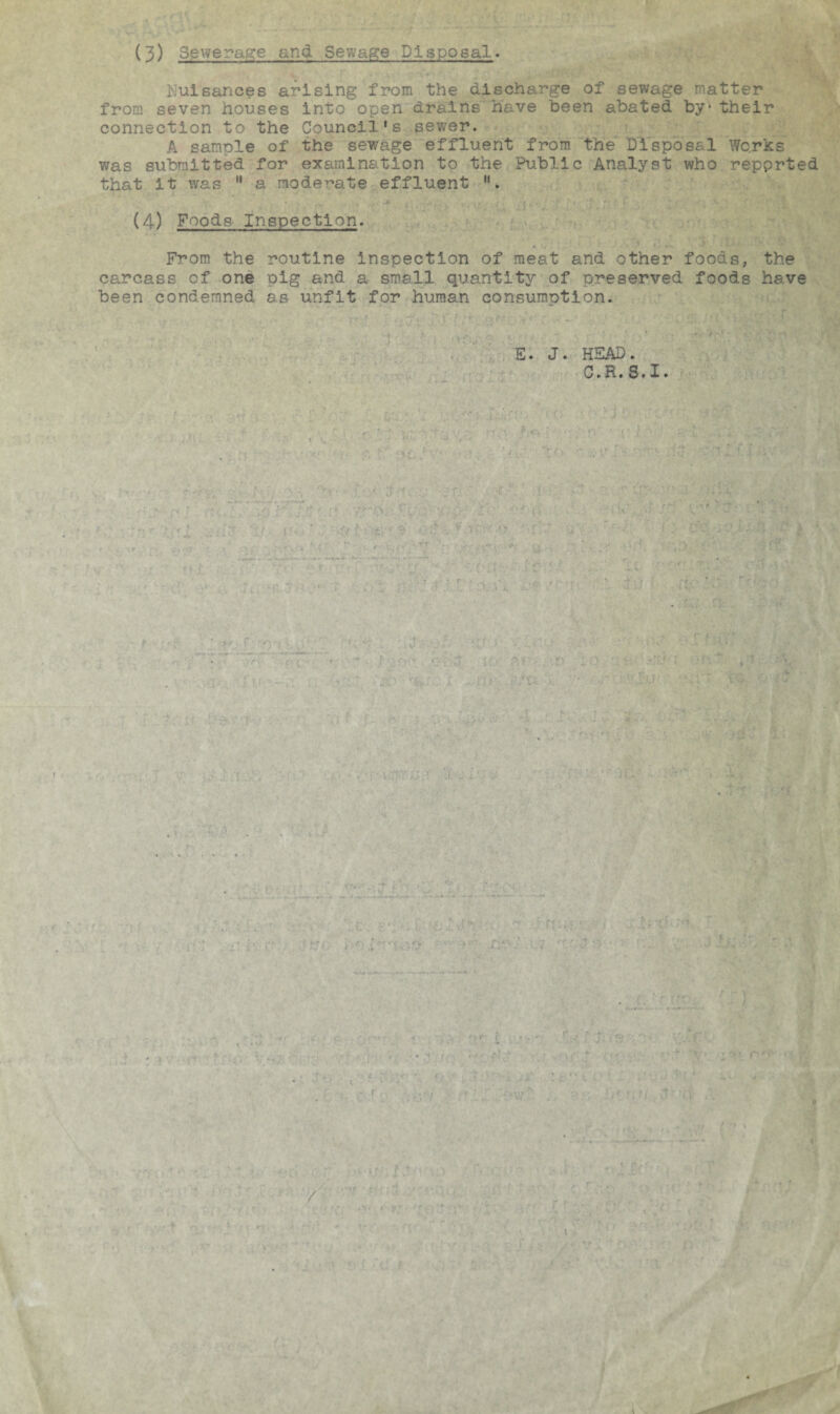 (3) Sewerage and Sew/age Disposal. Nuisances arising from the discharge of sewage matter from seven houses into open drains have been abated by-their connection to the Council's sewer. A sample of the sewage effluent from the Disposal Works v/as submitted for examination to the Public Analyst who reported that it was 11 a moderate effluent , (4) Foods Inspection. From the routine inspection of meat and other foods, the carcass of one oig and a small quantity of preserved foods have been condemned as unfit for human consumption. E. J. HEAD. C.H.S.I.