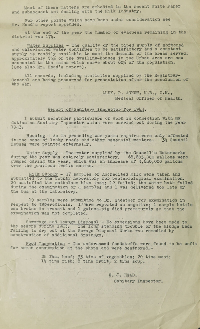 Most of these matters are embodied in the recent White Paper and subsequent Act dealing with the Milk Industry. * For other points which have been under consideration see Mr. Head’s report appended. At the end of the year the number of evacuees remaining in the district was 174. Water Supplies - The quality of the piped supply of softened and chiorina t e d water continues to be satisfactory and a constant supply is readily available to meet the demands of the areas served. Approximately 55>o of the dwelling-houses in the Urban Area are now connected to the mains which serve about 60% of the population. (See also Mr. Head’s report). All records, including statistics supplied by the Registrar- General are being preserved for presentation after the conclusion of the War. * /> . -V ' - j ■ ALEX. P. AGHEW, M.B., C.M., Medical Officer of Health. Report ofj‘Sanitary Inspector for 1943. I submit hereunder particulars of work in connection with my duties as Sanitary Inpsector which were carried out during the year 1943. Housing - As in preceding war years repairs were only effected in the case of leaky roofs and other essential matters. 34 Council Houses were painted externally. Water Supply - The water supplied by the Council’s Waterworks during the ye~ar was entirely satisfactory. 68,805,000 gallons were pumped during the year, which was an increase of 3,640,000 gallons over the previous twelve months. Milk Supply - 37 samples of Accredited Milk were taken and submitted to tne County Laboratory for bacteriological examination. 20 satisfied the metholene blue test; 12 failed; the water bath failed during the examination of 4 samples and 1 was delivered too late by the bus at the laboratory. 19 samples were submitted to Dr. Sheather for examination in respect to tuberculosis. 17were reported as negative; 1 sample bottle was broken in transit and 1 guinea-pig died prematurely so that the examination was not completed. ♦ • « « * * « Sewerage and Sewage Disposal - Ho extensions have been made to the sewers during 1943• The. long standing trouble of the sludge beds failing to dry out at the Sewage Disposal Works was remedied by construction of additional drainage. Food Inspection - The undernamed foodstuffs were found to be unfit for human consumption at the shops and were destroyed:- 28 lbs. beef; 33 tins of vegetables; 20 tins meat; 14 tins fish; 8 tins fruit; 2 tins soup. « 4 « ’ * , • E. J. HEAD. Sanitary Inspector.