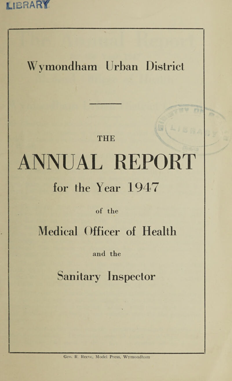 library Wymondham Urban District THE ANNUAL REPORT for the Year 1947 of the Medical ()fficer of Health and the Sanitary Inspector Geo. R, Reeve, Model Press, Wymondham