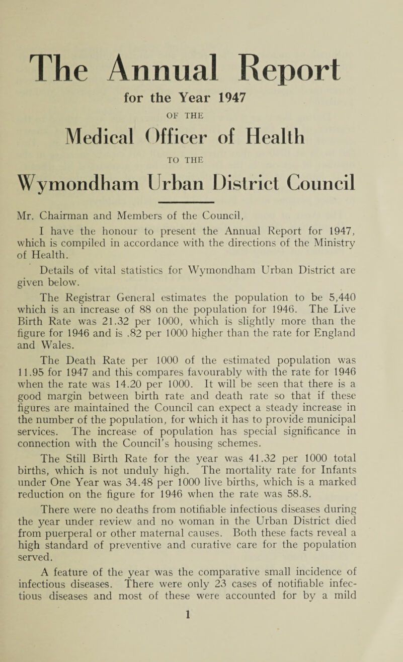 The Annual Report for the Year 1947 OF THE Medical Officer of Health TO THE Wymondham Urban District Council Mr. Chairman and Members of the Council, I have the honour to present the Annual Report for 1947, which is compiled in accordance with the directions of the Ministry of Health. Details of vital statistics for Wymondham Urban District are given below. The Registrar General estimates the population to be 5,440 which is an increase of 88 on the population for 1946. The Live Birth Rate was 21.32 per 1000, which is slightly more than the figure for 1946 and is .82 per 1000 higher than the rate for England and Wales. The Death Rate per 1000 of the estimated population was 11.95 for 1947 and this compares favourably with the rate for 1946 when the rate was 14.20 per 1000. It will be seen that there is a good margin between birth rate and death rate so that if these figures are maintained the Council can expect a steady increase in the number of the population, for which it has to provide municipal services. The increase of population has special significance in connection with the Council’s housing schemes. The Still Birth Rate for the year was 41.32 per 1000 total births, which is not unduly high. The mortality rate for Infants under One Year was 34.48 per 1000 live births, which is a marked reduction on the figure for 1946 when the rate was 58.8. There were no deaths from notifiable infectious diseases during the year under review and no woman in the Urban District died from puerperal or other maternal causes. Both these facts reveal a high standard of preventive and curative care for the population served. A feature of the year was the comparative small incidence of infectious diseases. There were only 23 cases of notifiable infec¬ tious diseases and most of these were accounted for by a mild