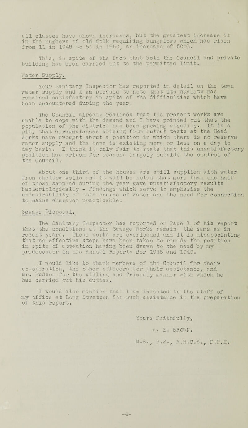 all classes have shown increases, hut the greatest increase is in the numbers of old folk requiring bungalows which has risen from 11 in 1948 to 54 in 1.950, an increase of 500/j. This, in spite of the fact that both the Council and private building has been carried out to the permitted limit. Water Supply. Your Sanitary Inspector has reported in detail on the town water supply and I am pleased to note that its quality has remained satisfactory in spite of the difficulties which have been encountered during the year. The Council already realises that the present works are unable to cope with the demand and I have pointed out that the population of the district has been growing steadily. It is a pity that circumstances arising from output tests at the Head Works have brought about a position in which there is no reserve water supply and the town is existing more or less on © day to day basis, I think it only fair to state that this unsatisfactory position has arisen for reasons largely outside the control of the Councils About one third of the houses are still supplied with water from shallow wells and it will be noted that more than one half of those sampled during the. year gave unsatisfactory results bacteriologically - findings which serve to emphasise the undesirability of this source of wafer and the need for connection to mains wherever oracticable, Sewage Disposal. The Sanitary Inspector has reported on Page 1 of his report that the conditions at the Sewage Works remain the same as in recent years,. These works are overloaded and it is disappointing that no effective steps have been taken to remedy the position in spite of attention having been drawn to the need by my predecessor in his Annual Reports for 1948 and 1949. I would like to thank members of the Council for their co-operation, the other officers for their assistance, and Mr. Hudson for the willing and friendly manner with which he has carried out his duties. my of I would also mention that I am office at Long Stratton for much this report. indebted to the staff of assistance in the preparation Yours faithfully, A. E. BROWN. M.B., B . S *, M.R.C.S., D.P.H. -4-