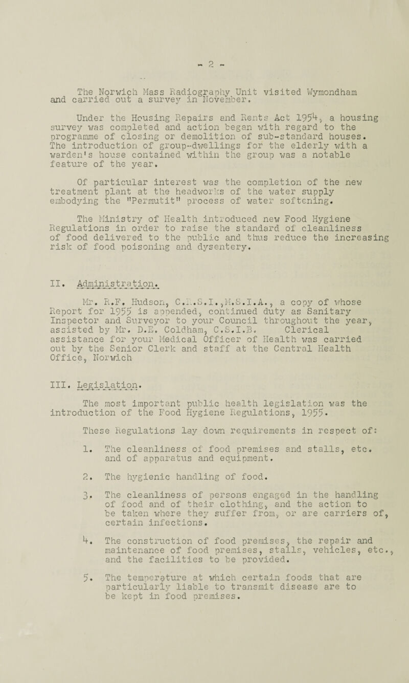 The Norwich Mass Radiography Unit visited Wymondham and carried out a survey in November. Under the Housing Repairs and Rents Act 1954, a housing survey was completed and action began with regard to the programme of closing or demolition of sub-standard houses. The introduction of group-dwellings for the elderly with a warden's house contained within the group was a notable feature of the year. Of particular interest was the completion of the new treatment plant at the headworks of the water supply embodying the Permutit process of water softening. The Ministry of Health introduced new Food Hygiene Regulations in order to raise the standard of cleanliness of food delivered to the public and thus reduce the increasing risk of food poisoning and dysentery. II. Administration. Mr. R.F, Hudson, C.k.S.I.,M.S.I.A., a copy of whose Report for 1955 is appended, continued duty as Sanitary Inspector and Surveyor to your Council throughout the year, assisted by Mr. D.E. Coldham, C.S.I.B. Clerical assistance for your Medical Officer of Health was carried out by the Senior Clerk and staff at the Central Health Office, Norwich III. Legi_sJLa tion. The most important public health legislation was the introduction of the Food Hygiene Regulations, 1955- These Regulations lay down requirements in respect of: 1. The cleanliness of food premises and stalls, etc. and of apparatus and equipment. 2. The hygienic handling of food. 3. The cleanliness of persons engaged in the handling of food and of their clothing, and the action to be taken where they suffer from, or are carriers of, certain infections. 4. The construction of food premises, the repair and maintenance of food premises, stalls, vehicles, etc. and the facilities to be provided. 5* The temperature at which certain foods that are particularly liable to transmit disease are to be kept in food premises.