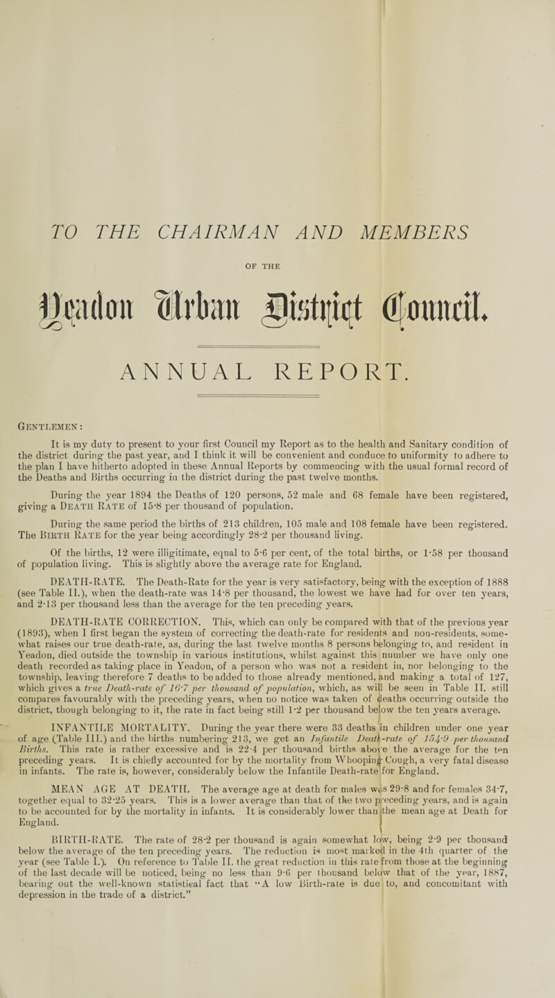 TO THE CHAIRMAN AND MEMBERS OF THE ♦ ANNUAL REPORT. Gentlemen : It is my duty to present to your first Council my Report as to the health and Sanitary condition of the district during- the past year, and I think it will be convenient and conduce to uniformity to adhere to the plan I have hitherto adopted in these Annual Reports by commencing- with the usual formal record of the Deaths and Births occurring- in the district during the past twelve months. During the year 1894 the Deaths of 120 persons, 52 male and 68 female have been registered, giving a Death Rate of 15-8 per thousand of population. During the same period the births of 213 children, 105 male and 108 female have been registered. The Bibth Rate for the year being accordingly 28-2 per thousand living. Of the births, 12 were illigitimate, equal to 5-6 per cent, of the total births, or 1-58 per thousand of population living. This is slightly above the average rate for England. DEATH-RATE. The Death-Rate for the year is very satisfactory, being with the exception of 1888 (see Table II.), when the death-rate was 14*8 per thousand, the lowest we have had for over ten years, and 2-13 per thousand less than the average for the ten preceding years. DEATH-RATE CORRECTION. This, which can only be compared with that of the previous year (1893), when I first began the system of correcting the death-rate for residents and non-residents, some¬ what raises our true death-rate, as, during the last, twelve months 8 persons belonging to, and resident in Yeadon, died outside the township in various institutions, whilst against this number we have only one death recorded as taking place in Yeadon, of a person who was not a resident in, nor belonging to the township, leaving therefore 7 deaths to be added to those already mentioned, and making a total of 127, which gives a true Death-rate of 16‘7 per thousand of population, which, as will be seen in Table II. still compares favourably with the preceding years, when no notice was taken of deaths occurring outside the district, though belonging to it, the rate in fact being still 1*2 per thousand below the ten years average. INFANTILE MORTALITY. During the year there were 33 deaths fin children under one year of age (Table III.) and the births numbering 213, we get an Infantile Deatl-rate of 15 fd per thousand Births. This rate is rather excessive and is 22-4 per thousand births above the average for the Pm preceding years. It is chiefly accounted for by the mortality from Whooping- Cough, a very fatal disease in infants. The rate is, however, considerably below the Infantile Death-rate for England. MEAN AGE AT DEATH. The average age at death for males wAs 29-8 and for females 34-7, together equal to 32-25 years. This is a lower average than that of the two preceding years, and is again to be accounted for by the mortality in infants. It is considerably lower than (the mean age at Death for England. BIRTH-RATE. The rate of 28-2 per thousand is again somewhat low, being 2-9 per thousand below the average of the ten preceding years. The reduction is most marked in the 4th quarter of the year (see Table I.). On reference to Table II. the great reduction in this rate from those at the beginning of the last decade will be noticed, being no less than 9-6 per thousand below that of the year, 1887, bearing out the well-known statistical fact that “A low Birth-rate is due to, and concomitant with depression in the trade of a district.”