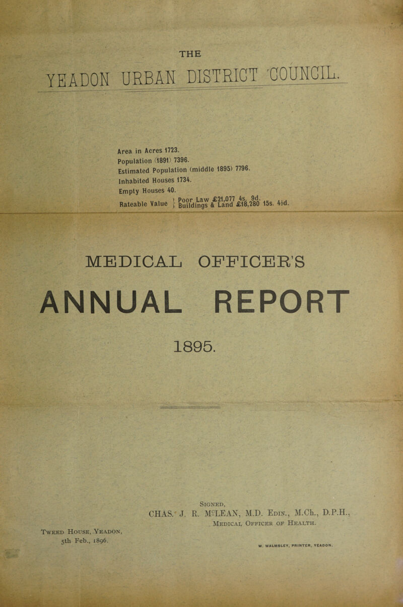 THE YE A DON URBAN DISTRICT COUNCIL. Area in Acres 1723. Population (1891) 7396. Estimated Population (middle 1895) 7796. Inhabited Houses 1734. Empty Houses 40. MEDICAL OFFICER’S ANNUAL REPORT 1895 CHAS/ J. R. MALE AN, M.D. Edin., M.Ch., D.P.H Signed Medical Officer of Health. Tweed House, Yeadon 5th Feb., 1896. W. W ALMS LEY, PRINTER, YEADON