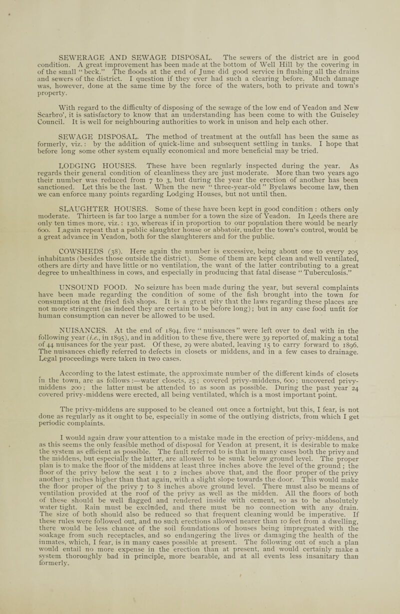 condition. A great improvement has been made at the bottom of Well Hill by the covering in of the small “beck.” The floods at the end of June did good service in flushing all the drains and sewers of the district. I question if they ever had such a clearing before. Much damage was, however, done at the same time by the force of the waters, both to private and town’s property. With regard to the difficulty of disposing of the sewage of the low end of Yeadon and New Scarbro’, it is satisfactory to know that an understanding has been come to with the Guiseley Council. It is well for neighbouring authorities to work in unison and help each other. SEWAGE DISPOSAL- The method of treatment at the outfall has been the same as formerly, viz.: by the addition of quick-lime and subsequent settling in tanks. I hope that before long some other system equally economical and more beneficial may be tried. LODGING HOUSES. These have been regularly inspected during the year. As regards their general condition of cleanliness they are just moderate. More than two years ago their number was reduced from 7 to 3, but during the year the erection of another has been sanctioned. Let this be the last. When the new “ three-year-old ” Byelaws become law, then we can enforce many points regarding Lodging Houses, but not until then. SLAUGHTER HOUSES. Some of these have been kept in good condition : others only moderate. Thirteen is far too large a number for a town the size of Yeadon. In Leeds there are only ten times more, viz. : 130, whereas if in proportion to our population there would be nearly 600. I,again repeat that a public slaughter house or abbatoir, under the town’s control, would be a great advance in Yeadon, both for the slaughterers and for the public. COWSHEDS (38). Here again the number is excessive, being about one to every 205 inhabitants (besides those outside the district). Some of them are kept clean and well ventilated, others are dirty and have little or no ventilation, the want of the latter contributing to a great degree to unhealthiness in cows, and especially in producing that fatal disease “Tuberculosis.” UNSOUND FOOD. No seizure has been made during the year, but several complaints have been made regarding the condition of some of the fish brought into the town for consumption at the fried fish shops. It is a great pity that the laws regarding these places are not more stringent (as indeed they are certain to be before long) ; but in any case food unfit for human consumption can never be allowed to be used. NUISANCES. At the end of 1894, five “nuisances” were left over to deal with in the following year (i.e., in 1895), and in addition to these five, there were 39 reported of, making a total of 44 nuisances for the year past. Of these, 29 were abated, leaving 15 to carry forward to 1896. The nuisances chiefly referred to defects in closets or middens, and in a few cases to drainage. Legal proceedings were taken in two cases. According to the latest estimate, the approximate number of the different kinds of closets in the town, are as follows:—water closets, 25; covered privy-middens, 600; uncovered privy- middens 200 ; the latter must be attended to as soon as possible. During the past year 24 covered privy-middens were erected, all being ventilated, which is a most important point. The privy-middens are supposed to be cleaned out once a fortnight, but this, I fear, is not done as regularly as it ought to be, especially in some of the outlying districts, from which I get periodic complaints. I would again draw your attention to a mistake made in the erection of privy-middens, and as this seems the only feasible method of disposal for Yeadon at present, it is desirable to make the system as efficient as possible. The fault referred to is that in many cases both the privy and the middens, but especially the latter, are allowed to be sunk below ground level. The proper plan is to make the floor of the middens at least three inches above the level of the ground ; the floor of the privy below the seat t to 2 inches above that, and the floor proper of the privy another 3 inches higher than that again, with a slight slope towards the door. This would make the floor proper of the privy 7 to 8 inches above ground level. There must also be means of ventilation provided at the roof of the privy as well as the midden. All the floors of both of these should be well flagged and rendered inside with cement, so as to be absolutely water tight. Rain must be excluded, and there must be no connection with any drain. The size of both should also be reduced so that frequent cleaning would be imperative. If these rules were fo1 lowed out, and no such erections allowed nearer than 10 feet from a dwelling, there would be less chance of the soil foundations of houses being impregnated with the soakage from such receptacles, and so endangering the lives or damaging the health of the inmates, which, I fear, is in many cases possible at present. The following out of such a plan would entail no more expense in the erection than at present, and would certainly make a system thoroughly bad in principle, more bearable, and at all events less insanitary than formerly.