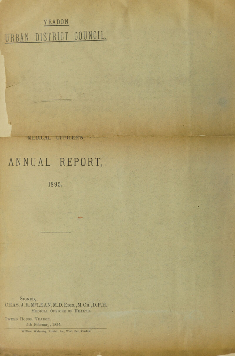 YEADON J TBEUIUffL UrriUEK7^ '• ANNUAL REPORT, 1895. Signed, CHAS.J.R, MCLEAN,M.D.Edin.,M.Ch.,D.P.H. Medical Officer of Health. Tweed House, Yeadon. 5th Februar , 1896. William Walmsley, Printer, .fee., West Bar, YeadojiC