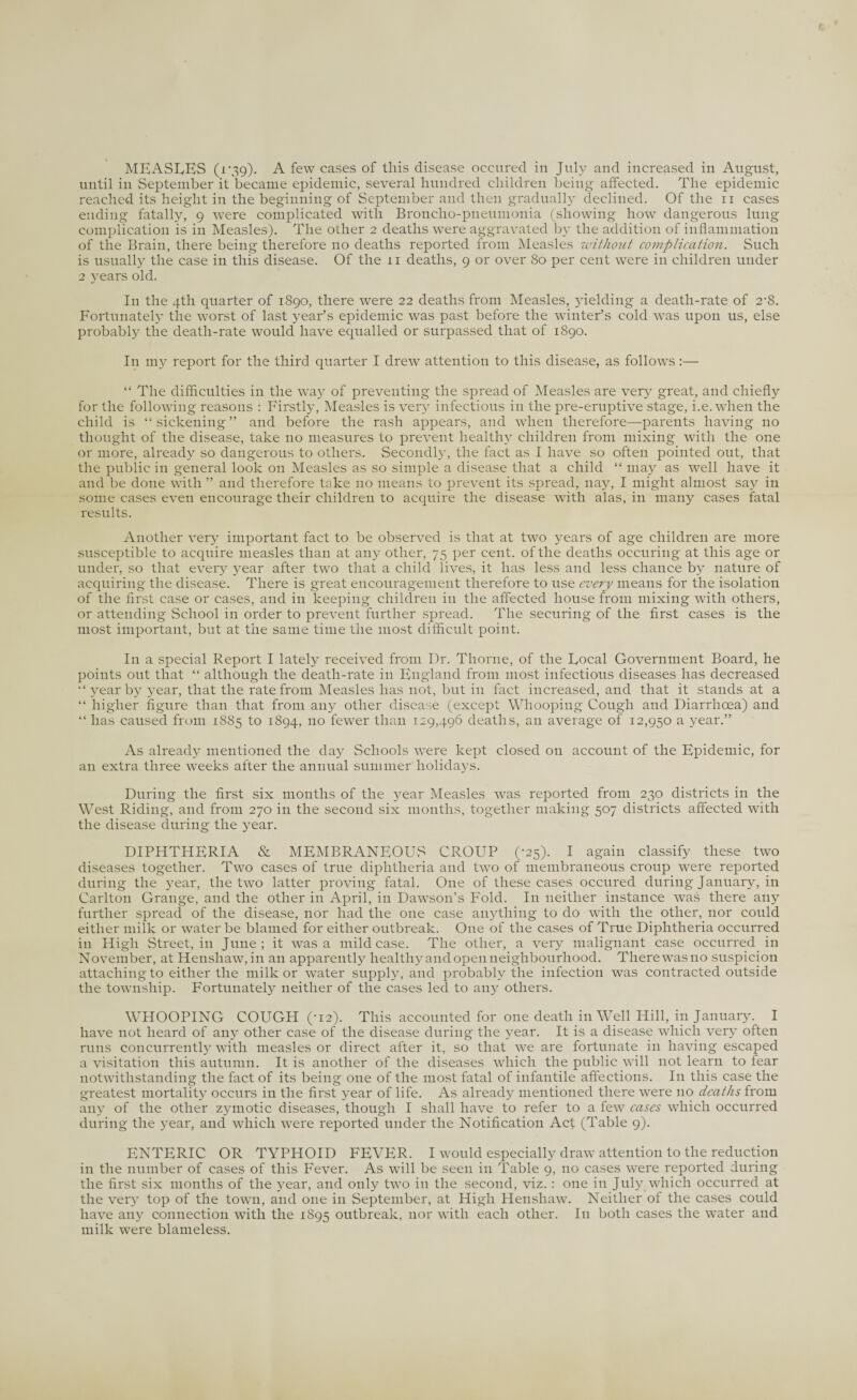 until in September it became epidemic, several hundred children being affected. The epidemic reached its height in the beginning of September and then gradually declined. Of the n cases ending fatally, 9 were complicated with Broncho-pneumonia (showing how dangerous lung complication is in Measles). The other 2 deaths were aggravated by the addition of inflammation of the Brain, there being therefore no deaths reported from Measles without complication. Such is usually the case in this disease. Of the n deaths, 9 or over 80 per cent were in children under 2 years old. In the 4th quarter of 1890, there were 22 deaths from Measles, yielding a death-rate of 2-8. Fortunately the worst of last year’s epidemic was past before the winter’s cold was upon us, else probably the death-rate would have equalled or surpassed that of 1890. In my report for the third quarter I drew attention to this disease, as follows :— “ The difficulties in the way of preventing the spread of Measles are very great, and chiefly for the following reasons : Firstly, Measles is very infectious in the pre-eruptive stage, i.e. when the child is “sickening” and before the rash appears, and when therefore—parents having no thought of the disease, take no measures to prevent healthy children from mixing with the one or more, already so dangerous to others. Secondly, the fact as I have so often pointed out, that the public in general look on Measles as so simple a disease that a child “ may as well have it and be done with ” and therefore take no means to prevent its spread, nay, I might almost say in some cases even encourage their children to acquire the disease with alas, in many cases fatal results. Another very important fact to be observed is that at two years of age children are more susceptible to acquire measles than at any other, 75 per cent, of the deaths oceuring at this age or under, so that every year after two that a child lives, it has less and less chance by nature of acquiring the disease. There is great encouragement therefore to use every means for the isolation of the first case or cases, and in keeping children in the affected house from mixing with others, or attending School in order to prevent further spread. The securing of the first cases is the most important, but at the same time the most difficult point. In a special Report I lately received from Dr. Thorne, of the Focal Government Board, he points out that “ although the death-rate in England from most infectious diseases has decreased “ year by year, that the rate from Measles has not, but in fact increased, and that it stands at a “ higher figure than that from any other disease (except Whooping Cough and Diarrhoea) and “ has caused from 1885 to 1894, no fewer than 129,496 deaths, an average of 12,950 a year.” As already mentioned the day Schools were kept closed on account of the Epidemic, for an extra three weeks after the annual summer holidays. During the first six months of the year Measles was reported from 230 districts in the West Riding, and from 270 in the second six months, together making 507 districts affected with the disease during the year. DIPHTHERIA & MEMBRANEOUS CROUP (-25). I again classify these two diseases together. Two cases of true diphtheria and two of membraneous croup were reported during the year, the two latter proving fatal. One of these cases occured during January, in Carlton Grange, and the other in April, in Dawson’s Fold. In neither instance was there any further spread of the disease, nor had the one case anything to do with the other, nor could either milk or water be blamed for either outbreak. One of the cases of True Diphtheria occurred in High Street, in June; it was a mild case. The other, a very malignant case occurred in November, at Henshaw,in an apparently healthy and open neighbourhood. There wasno suspicion attaching to either the milk or water supply, and probably the infection was contracted outside the township. Fortunately neither of the cases led to any others. WHOOPING COUGH (-12). This accounted for one death in Well Hill, in January. I have not heard of any other case of the disease during the year. It is a disease which very often runs concurrently with measles or direct after it, so that we are fortunate in having escaped a visitation this autumn. It is another of the diseases which the public will not learn to fear notwithstanding the fact of its being one of the most fatal of infantile affections. In this case the greatest mortality occurs in the first year of life. As already mentioned there were no deaths from any of the other zymotic diseases, though I shall have to refer to a few cases which occurred during the year, and which were reported under the Notification Act (Table 9). ENTERIC OR TYPHOID FEVER. I would especially draw attention to the reduction in the number of cases of this Fever. As will be seen in Table 9, no cases were reported during the first six months of the year, and only two in the second, viz.: one in July which occurred at the very top of the town, and one in September, at High Henshaw. Neither of the cases could have any connection with the 1895 outbreak, nor with each other. In both cases the water and milk were blameless.