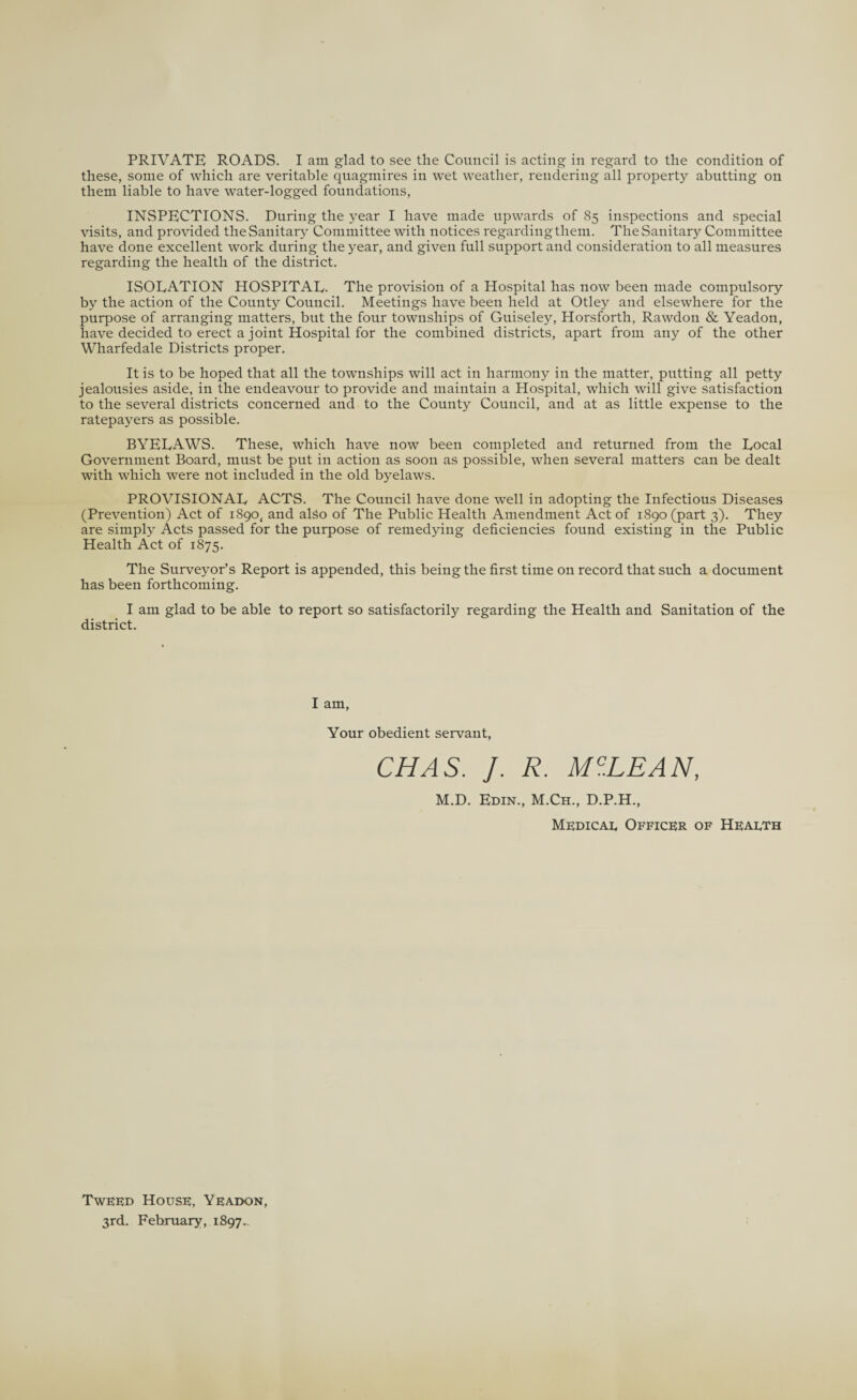 these, some of which are veritable quagmires in wet weather, rendering all property abutting on them liable to have water-logged foundations, INSPECTIONS. During the year I have made upwards of 85 inspections and special visits, and provided theSanitary Committee with notices regardingtliem. The Sanitary Committee have done excellent work during the year, and given full support and consideration to all measures regarding the health of the district. ISOLATION HOSPITAL- The provision of a Hospital has now been made compulsory by the action of the County Council. Meetings have been held at Otley and elsewhere for the purpose of arranging matters, but the four townships of Guiseley, Horsforth, Rawdon & Yeadon, have decided to erect a joint Hospital for the combined districts, apart from any of the other Wharfedale Districts proper. It is to be hoped that all the townships will act in harmony in the matter, putting all petty jealousies aside, in the endeavour to provide and maintain a Hospital, which will give satisfaction to the several districts concerned and to the County Council, and at as little expense to the ratepayers as possible. BYELAWS. These, which have now been completed and returned from the Local Government Board, must be put in action as soon as possible, when several matters can be dealt with which were not included in the old byelaws. PROVISIONAL ACTS. The Council have done well in adopting the Infectious Diseases (Prevention) Act of 1890, and also of The Public Health Amendment Act of 1890 (part 3). They are simply Acts passed for the purpose of remedying deficiencies found existing in the Public Health Act of 1875. The Surveyor’s Report is appended, this being the first time on record that such a document has been forthcoming. I am glad to be able to report so satisfactorily regarding the Health and Sanitation of the district. I am, Your obedient servant, CHAS. J. R. MC.LEAN, M.D. Edin., M.Ch., D.P.H., Medical Officer of Health Tweed House, Yeadon, 3rd. February, 1897..