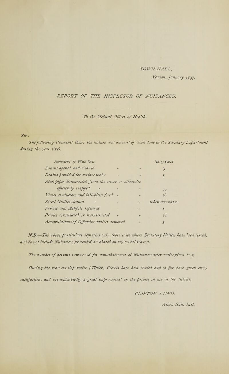 TO WN HALL, Yeadon, January 1897. REPORT OF THE INSPECTOR OF NUISANCES. To the Medical Officer of Health. Sir: The following statement shews the nature and amount of work done in the Sanitary Department during the year 1896. Particulars of Work Done. Drains opened and cleaned . No. of Cases. 3 Drains provided for surface water - 5 Sink pipes disconnected from the sewer or otherwise efficiently trapped - - 55 Water conductors and fall-pipes fixed - - 16 Street Gullies cleaned - when necessary. Privies and Ashpits repaired - 8 Privies constructed or reconstructed - 18 Accumulations of Offensive matter removed - 3 N.B.— The above particulars represent only those cases where Statutory Notices have been served, and do not include Nuisances prevented or abated on my verbal request. The number of persons summoned for non-abatement of Nuisances after notice given is 3. During the year six slop water (Tipler) Closets have been erected and so far have given every satisfaction, and are undoubtedly a great improvement on the privies in use in the district. CLIFTON LUND. Assoc. San. Inst.