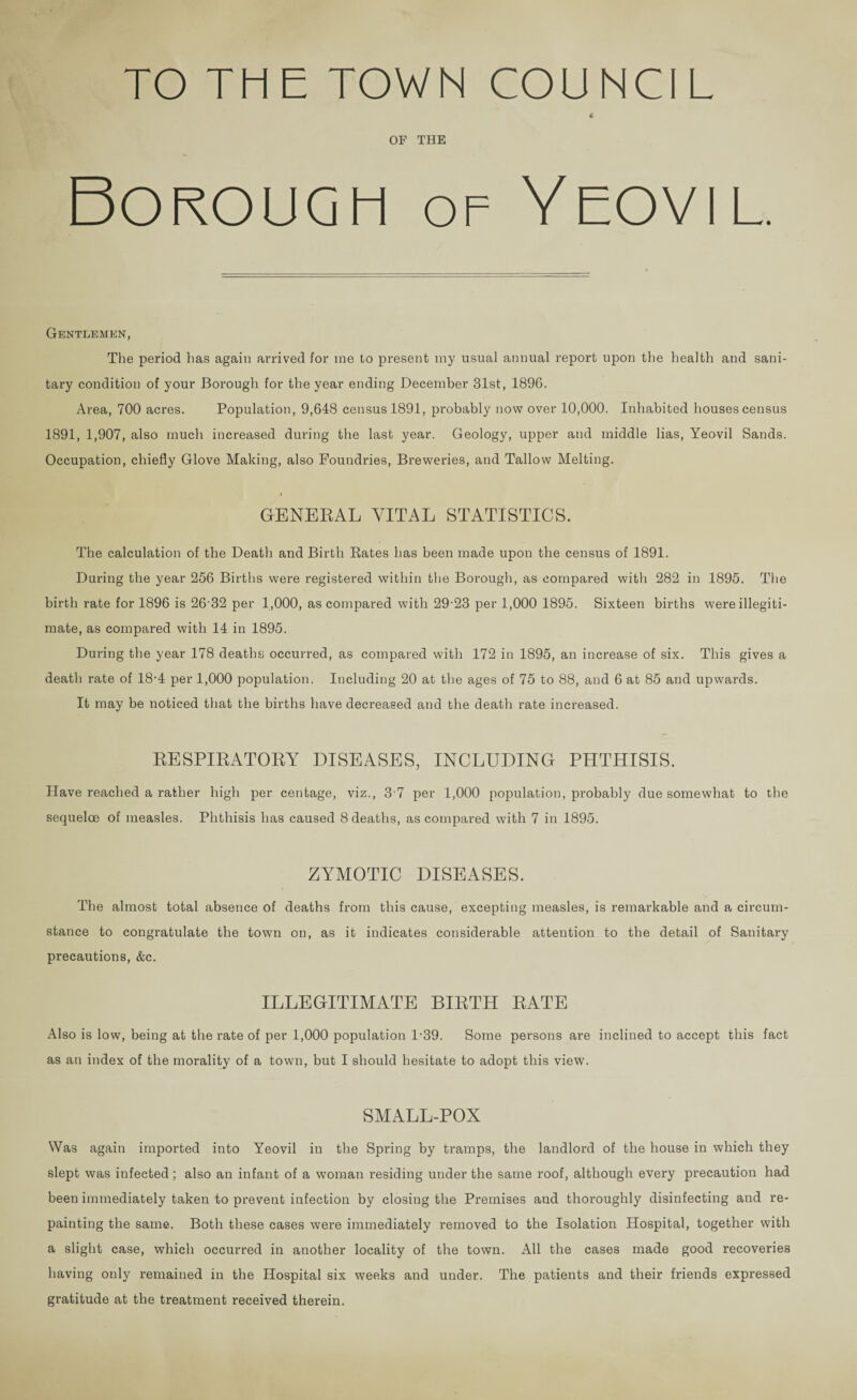 TO THE TOWN COUNCIL { OF THE Borough of Yeovil. Gentlemen, The period has again arrived for me to present my usual annual report upon the health and sani¬ tary condition of your Borough for the year ending December 31st, 1896. Area, 700 acres. Population, 9,648 census 1891, probably now over 10,000. Inhabited houses census 1891, 1,907, also much increased during the last year. Geology, upper and middle lias, Yeovil Sands. Occupation, chiefly Glove Making, also Foundries, Breweries, and Tallow Melting. GENERAL VITAL STATISTICS. The calculation of the Death and Birth Rates has been made upon the census of 1891. During the year 256 Births were registered within the Borough, as compared with 282 in 1895. The birth rate for 1896 is 26-32 per 1,000, as compared with 29-23 per 1,000 1895. Sixteen births were illegiti¬ mate, as compared with 14 in 1895. During the year 178 deaths occurred, as compared with 172 in 1895, an increase of six. This gives a death rate of 18-4 per 1,000 population. Including 20 at the ages of 75 to 88, and 6 at 85 and upwards. It may be noticed that the births have decreased and the death rate increased. RESPIRATORY DISEASES, INCLUDING PHTHISIS. Have reached a rather high per centage, viz., 3-7 per 1,000 population, probably due somewhat to the sequeloe of measles. Phthisis has caused 8 deaths, as compared with 7 in 1895. ZYMOTIC DISEASES. The almost total absence of deaths from this cause, excepting measles, is remarkable and a circum¬ stance to congratulate the town on, as it indicates considerable attention to the detail of Sanitary precautions, &c. ILLEGITIMATE BIRTH RATE Also is low, being at the rate of per 1,000 population 1-39. Some persons are inclined to accept this fact as an index of the morality of a town, but I should hesitate to adopt this view. SMALL-POX Was again imported into Yeovil in the Spring by tramps, the landlord of the house in which they slept was infected; also an infant of a woman residing under the same roof, although every precaution had been immediately taken to prevent infection by closing the Premises aud thoroughly disinfecting and re¬ painting the same. Both these cases were immediately removed to the Isolation Hospital, together with a slight case, which occurred in another locality of the town. All the cases made good recoveries having only remained in the Hospital six weeks and under. The patients and their friends expressed gratitude at the treatment received therein.