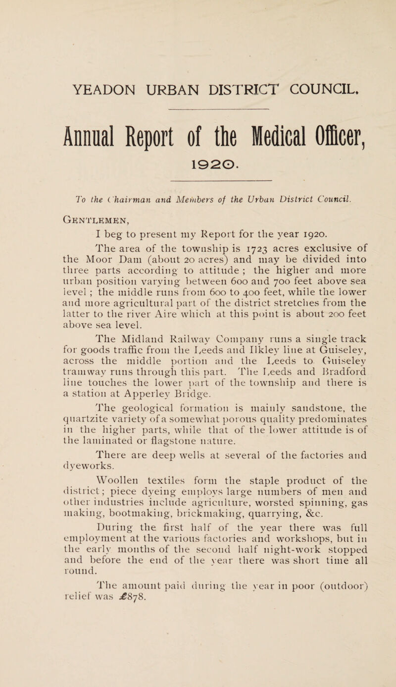 Annual Report of the Medical Officer, 1920. To the C hairman and Members of the Urban District Council. Gentlemen, I beg to present my Report for the year 1920. The area of the township is 1723 acres exclusive of the Moor Dam (about 20 acres) and may be divided into three parts according to attitude ; the higher and more urban position varying between 600 and 700 feet above sea level ; the middle runs from 600 to 400 feet, while the lower and more agricultural part of the district stretches from the latter to the river Aire which at this point is about 200 feet above sea level. The Midland Railway Company runs a single track for goods traffic from the Reeds and Ilkley line at Guiselev, across the middle portion and the Reeds to Guiselev tramway runs through this part. The Reeds and Bradford line touches the lower part of the township and there is a station at Apperlev Bridge. The geological formation is mainly sandstone, the quartzite variety of a somewhat porous quality predominates in the higher parts, while that of the lower attitude is of the laminated or flagstone nature. There are deep wells at several of the factories and dyeworks. Woollen textiles form the staple product of the district; piece dyeing employs large numbers of men and other industries include agriculture, worsted spinning, gas making, bootmaking, brickmaking, quarrying, &c. During the first half of the year there was full employment at the various factories and workshops, but in the early months of the second half night-work stopped and before the end of the year there was short time all round. The amount paid during the year in poor (outdoor) relief was £878.