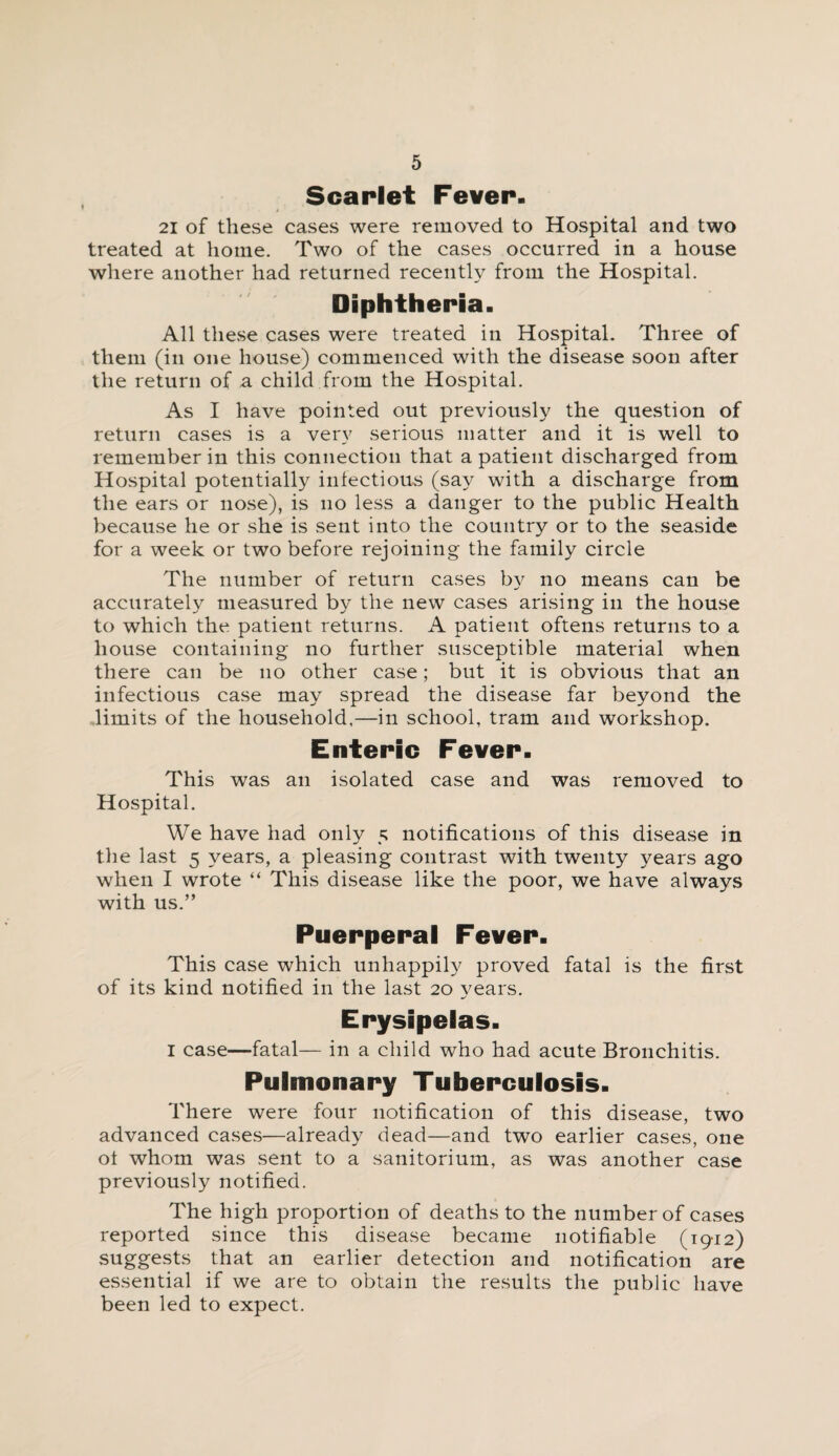 Scarlet Fever. 21 of these cases were removed to Hospital and two treated at home. Two of the cases occurred in a house where another had returned recently from the Hospital. Diphtheria. All these cases were treated in Hospital. Three of them (in one house) commenced with the disease soon after the return of a child from the Hospital. As I have pointed out previously the question of return cases is a very serious matter and it is well to remember in this connection that a patient discharged from Hospital potentially infectious (say with a discharge from the ears or nose), is no less a danger to the public Health because he or she is sent into the country or to the seaside for a week or two before rejoining the family circle The number of return cases by no means can be accurately measured by the new cases arising in the house to which the patient returns. A patient oftens returns to a house containing no further susceptible material when there can be no other case; but it is obvious that an infectious case may spread the disease far beyond the limits of the household,—in school, tram and workshop. Enteric Fever. This was an isolated case and was removed to Hospital. We have had only 5 notifications of this disease in the last 5 years, a pleasing contrast with twenty years ago when I wrote “ This disease like the poor, we have always with us.” Puerperal Fever. This case which unhappily proved fatal is the first of its kind notified in the last 20 vears. •S Erysipelas. I case—fatal— in a child who had acute Bronchitis. Pulmonary Tuberculosis. There were four notification of this disease, two advanced cases—already dead—and two earlier cases, one ot whom was sent to a sanitorium, as was another case previously notified. The high proportion of deaths to the number of cases reported since this disease became notifiable (1912) suggests that an earlier detection and notification are essential if we are to obtain the results the public have been led to expect.