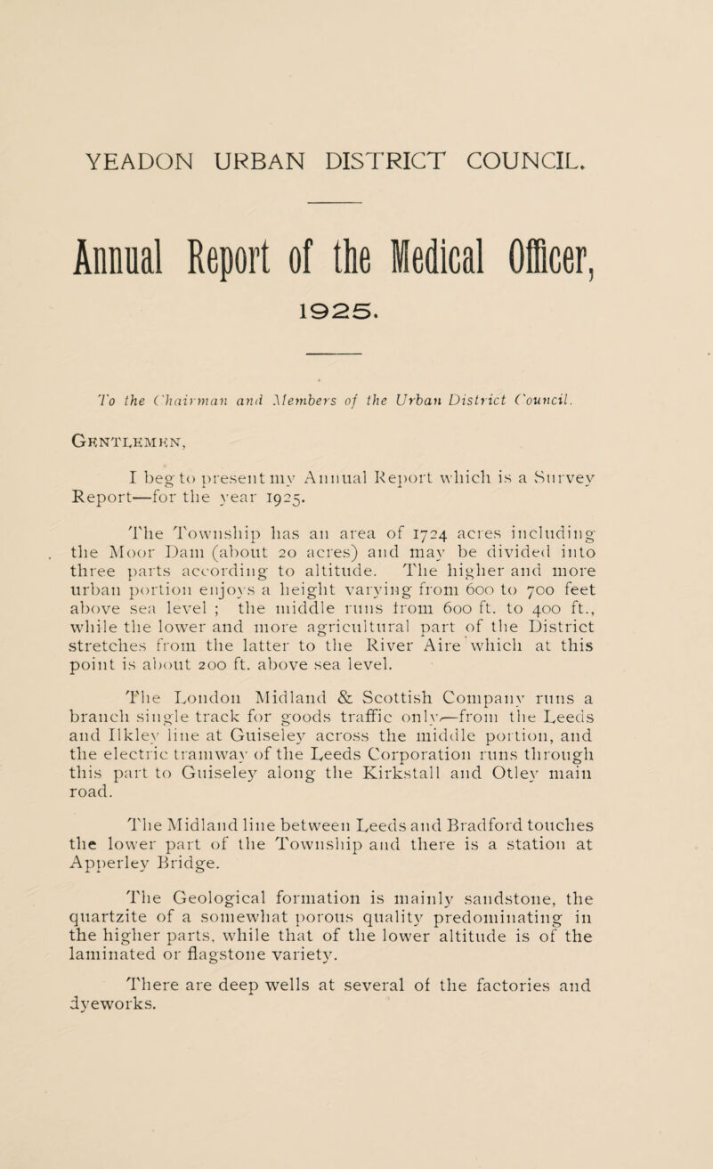 Annual Report of the Medical Officer, 1925. 'i'o the Chairman arid Members of the Urban District Council. Gentlemen, I beg to present my Annual Report which is a Survey Report—for the year 1925. The Township has an area of 1724 acres including the Moor Dam (about 20 acres) and may be divided into three parts according to altitude. The higher and more urban portion enjoys a height varying from 600 to 700 feet above sea level ; the middle runs from 600 ft. to 400 ft., while the lower and more agricultural part of the District stretches from the latter to the River Aire which at this point is about 200 ft. above sea level. The London Midland & Scottish Company runs a branch single track for goods traffic only/—from the Leeds and Ilklev line at Guiseley across the middle portion, and the electric tramway of the Leeds Corporation runs through this part to Guiseley along the Kirkstall and Otley main road. The Midland line between Leeds and Bradford touches the lower part of the Township and there is a station at Apperley Bridge. The Geological formation is mainly sandstone, the quartzite of a somewhat porous quality predominating in the higher parts, while that of the lower altitude is of the laminated or flagstone variety. There are deep wells at several of the factories and dyeworks. •/