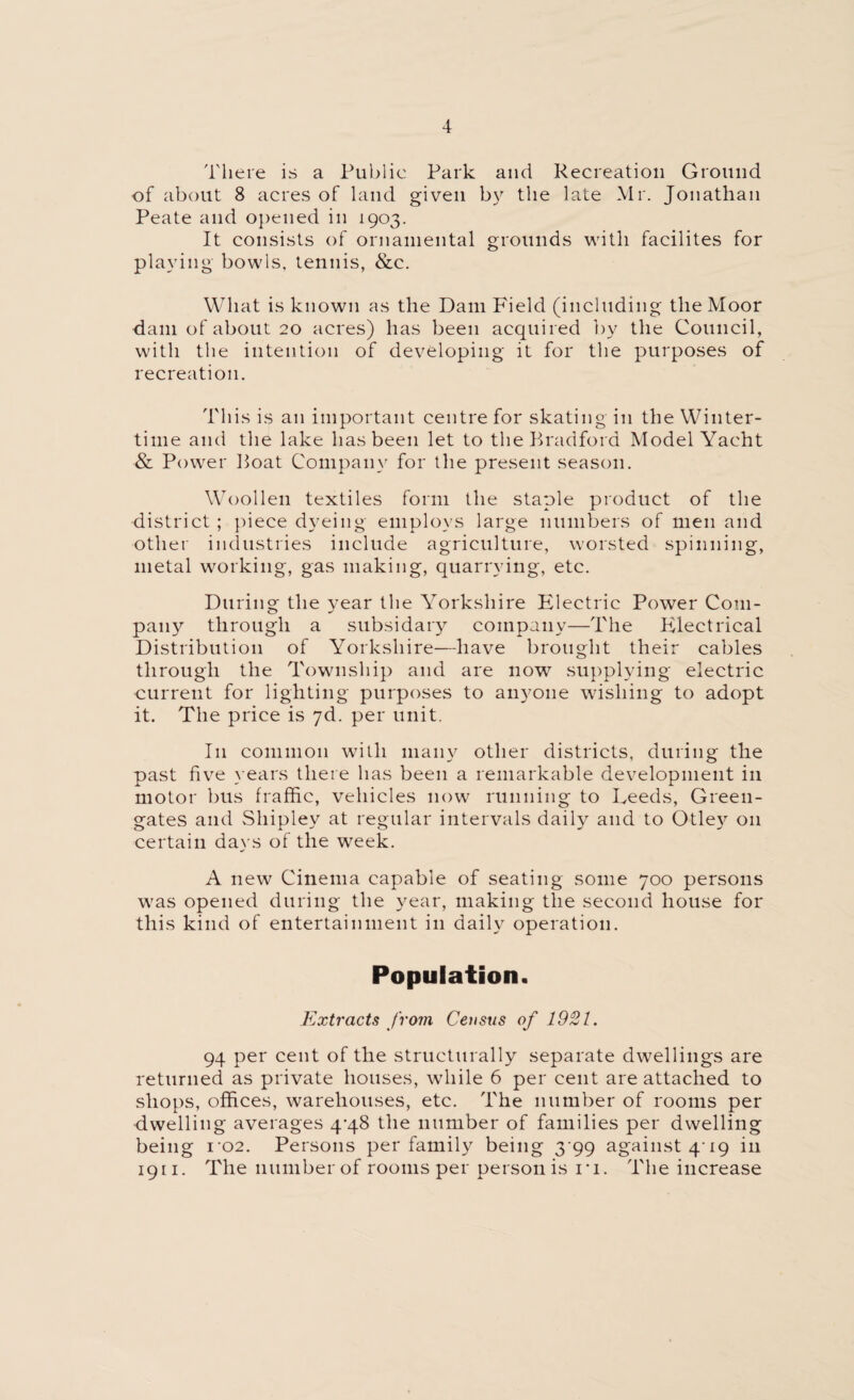 There is a Public Park and Recreation Ground of about 8 acres of land given by the late Mr. Jonathan Peate and opened in 1903. It consists of ornamental grounds with facilites for playing bowls, tennis, &c. What is known as the Dam Field (including the Moor dam of about 20 acres) has been acquired by the Council, with the intention of developing it for the purposes of recreation. This is an important centre for skating in the Winter¬ time and the lake has been let to the Bradford Model Yacht & Power Boat Company for the present season. Woollen textiles form the staple product of the district ; piece dyeing employs large numbers of men and other industries include agriculture, worsted spinning, metal working, gas making, quarrying, etc. During the year the Yorkshire Electric Power Com¬ pany through a subsidary company—The Electrical Distribution of Yorkshire—have brought their cables through the Township and are now supplying electric current for lighting purposes to anyone wishing to adopt it. The price is 7d. per unit. I11 common with many other districts, during the past five years there has been a remarkable development in motor bus fraffic, vehicles now running to Leeds, Green- gates and Shipley at regular intervals daily and to Otley 011 certain days of the week. A new Cinema capable of seating some 700 persons was opened during the year, making the second house for this kind of entertainment in daily operation. Population. Extracts from Census of 1921. 94 per cent of the structurally separate dwellings are returned as private houses, while 6 per cent are attached to shops, offices, warehouses, etc. The number of rooms per dwelling averages 4-48 the number of families per dwelling being i-o2. Persons per family being 3 99 against 4-19 in 1911. The number of rooms per person is ri. The increase