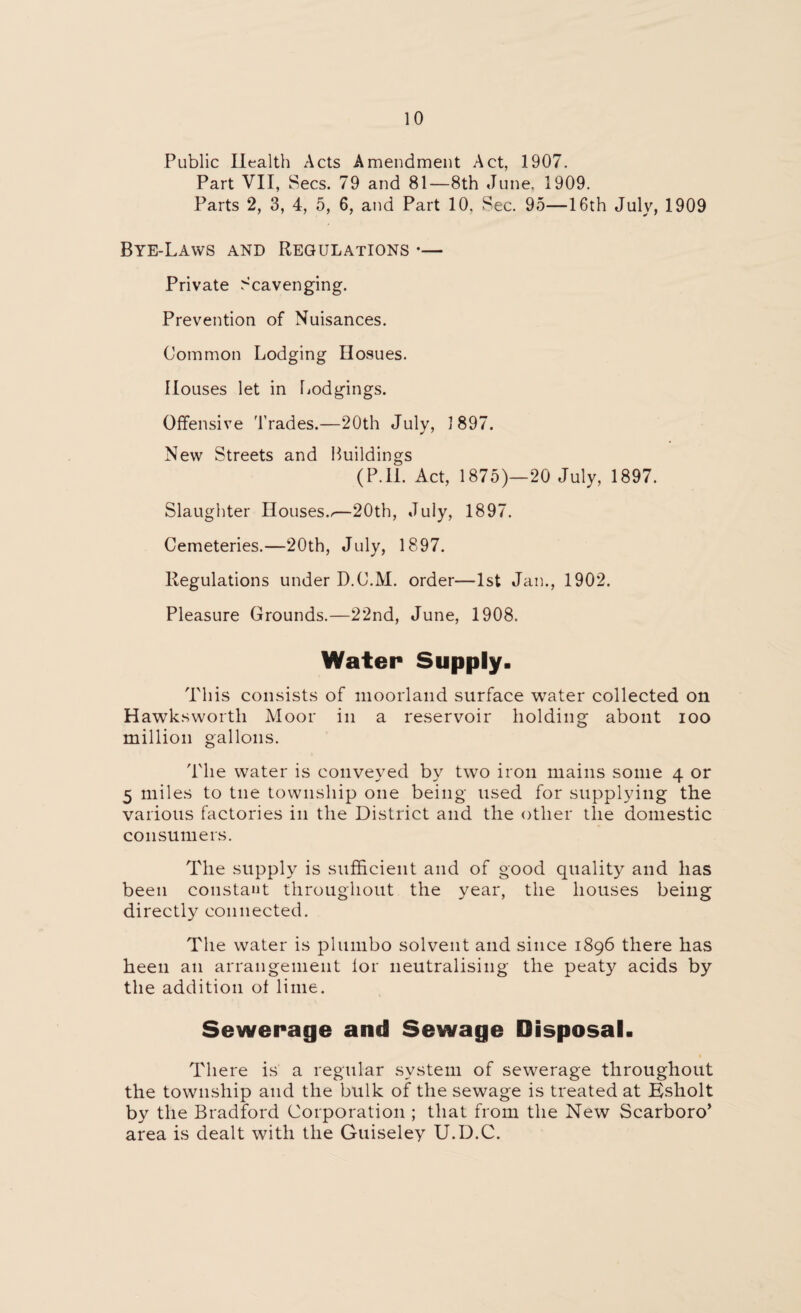 Public Health Acts Amendment Act, 1907. Part VII, Secs. 79 and 81—8th June, 1909. Parts 2, 3, 4, 5, 6, and Part 10. Sec. 95—16th July, 1909 Bye-Laws and Regulations •— Private Scavenging. Prevention of Nuisances. Common Lodging Hosues. Houses let in Lodgings. Offensive Trades.—20th July, 1897. New Streets and Buildings (P.II. Act, 1875)—20 July, 1897. Slaughter Houses..—20th, July, 1897. Cemeteries.—20th, July, 1897. Regulations under D.C.M. order—1st Jan., 1902. Pleasure Grounds.—22nd, June, 1908. Water Supply. This consists of moorland surface water collected on Hawksworth Moor in a reservoir holding about ioo million gallons. The water is conveyed by two iron mains some 4 or 5 miles to tne township one being used for supplying the various factories in the District and the other the domestic consumers. The supply is sufficient and of good quality and has been constant throughout the year, the houses being directly connected. The water is plumbo solvent and since 1896 there has heen an arrangement for neutralising the peaty acids by the addition of lime. Sewerage and Sewage Disposal. There is a regular system of sewerage throughout the township and the bulk of the sewage is treated at Ksholt by the Bradford Corporation ; that from the New Scarboro’ area is dealt with the Guiseley U.D.C.