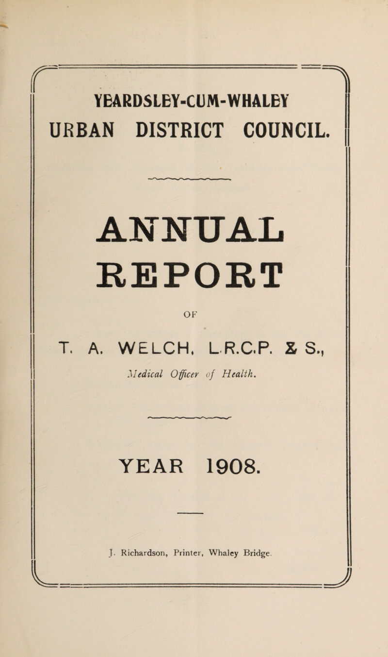 -^ YBARDSLBY-CUM-WHALBY URBAN DISTRICT COUNCIL. ANNUAL REPORT OF T. A. WELCH. LR.CP. X S., Medical Officer of Health. YEAR 1908. J. Richardson, Printer, Whaley Bridge.