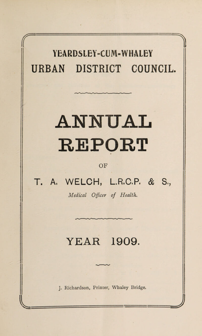 YEARDSLEY-OJM-WHALEY URBAN DISTRICT COUNCIL. ANNUAL REPORT OF T. A, WELCH, L.R.C.P. & S., Medical Officer of Health. YEAR 1909. J. Richardson, Printer, Whaley Bridge.