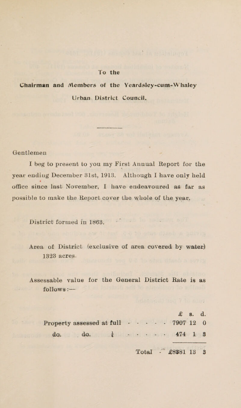 To the Chairman and Members of the Yeardsley-cum-Whaley Urban District Council. Gentlemen I beg to present to you my First Annual Report for the year ending December 31st, 1913. Although I have only held i office since last November, I have endeavoured as far as possible to make the Report cover the whole of the year. District formed in 1863. Area of District (exclusive of area covered by water) 1323 acres. Assessable value for the General District Rate is as follows :— £ s. d. Property assessed at full. 7907 12 0 do. do. k . 474 1 3 Total £8381 13 3