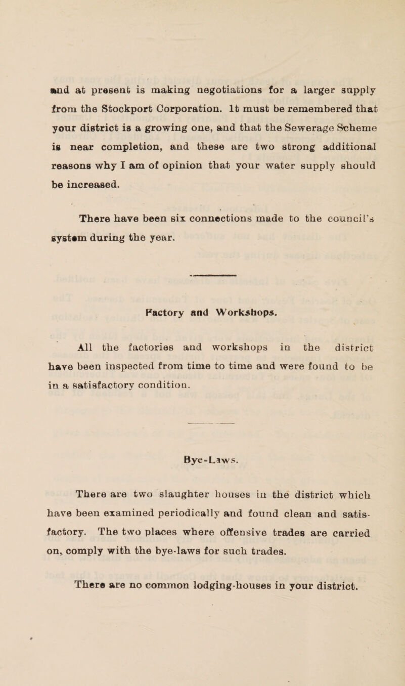 and at present is making negotiations for a larger supply from the Stockport Corporation. It must be remembered that your district is a growing one, and that the Sewerage Scheme is near completion, and these are two strong additional reasons why I am of opinion that your water supply should be increased. There have been six connections made to the council’s system during the year. Factory and Workshops. All the factories and workshops in the district have been inspected from time to time and were found to be in a satisfactory condition. Bye-Laws. There are two slaughter bouses in the district which have been examined periodically and found clean and satis¬ factory. The two places where offensive trades are carried on, comply with the bye-laws for such trades. There are no common lodging-houses in your district.