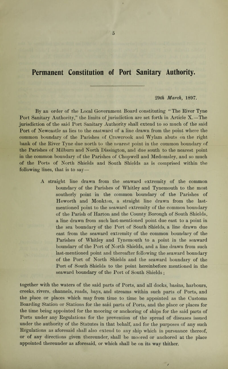 Permanent Constitution of Port Sanitary Authority. 29th March, 1897. By an order of the Local Government Board constituting “ The River Tyne Port Sanitary Authority,” the limits of jurisdiction are set forth in Article X.—The jurisdiction of the said Port Sanitary Authority shall extend to so much of the said Port of Newcastle as lies to the eastward of a line drawn from the point where the common boundary of the Parishes of Crawcrook and Wylam abuts on the right bank of the River Tyne due north to the nearest point in the common boundary of the Parishes of Milburn and North Dissington, and due south to the nearest point in the common boundary of the Parishes of Chopwell and Medomsley, and so much of the Ports of North Shields and South Shields as is comprised within the following lines, that is to say— A straight line drawn from the seaward extremity of the common boundary of the Parishes of Whitley and Tynemouth to the most southerly point in the common boundary of the Parishes of Heworth and Monkton, a straight line drawn from the last- mentioned point to the seaward extremity of the common boundary of the Parish of Harton and the County Borough of South Shields, a line drawn from such last-mentioned point due east to a point in the sea boundary of the Port of South Shields, a line drawn due east from the seaward extremity of the common boundary of the Parishes of Whitley and Tynemouth to a point in the seaward boundary of the Port of North Shields, and a line drawn from such last-mentioned point and thereafter following the seaward boundary of the Port of North Shields and the seaward boundary of the Port of South Shields to the point hereinbefore mentioned in the seaward boundary of the Port of South Shields ; together with the waters of the said parts of Ports, and all docks, basins, harbours, creeks, rivers, channels, roads, bays, and streams within such parts of Ports, and the place or places which may from time to time be appointed as the Customs Boarding Station or Stations for the said parts of Ports, and the place or places for the time being appointed for the mooring or anchoring of ships for the said parts of Ports under any Regulations for the prevention of the spread of diseases issued under the authority of the Statutes in that behalf, and for the purposes of any such Regulations as aforesaid shall also extend to any ship which in pursuance thereof, or of any directions given thereunder, shall be moored or anchored at the place appointed thereunder as aforesaid, or which shall be on its way thither.