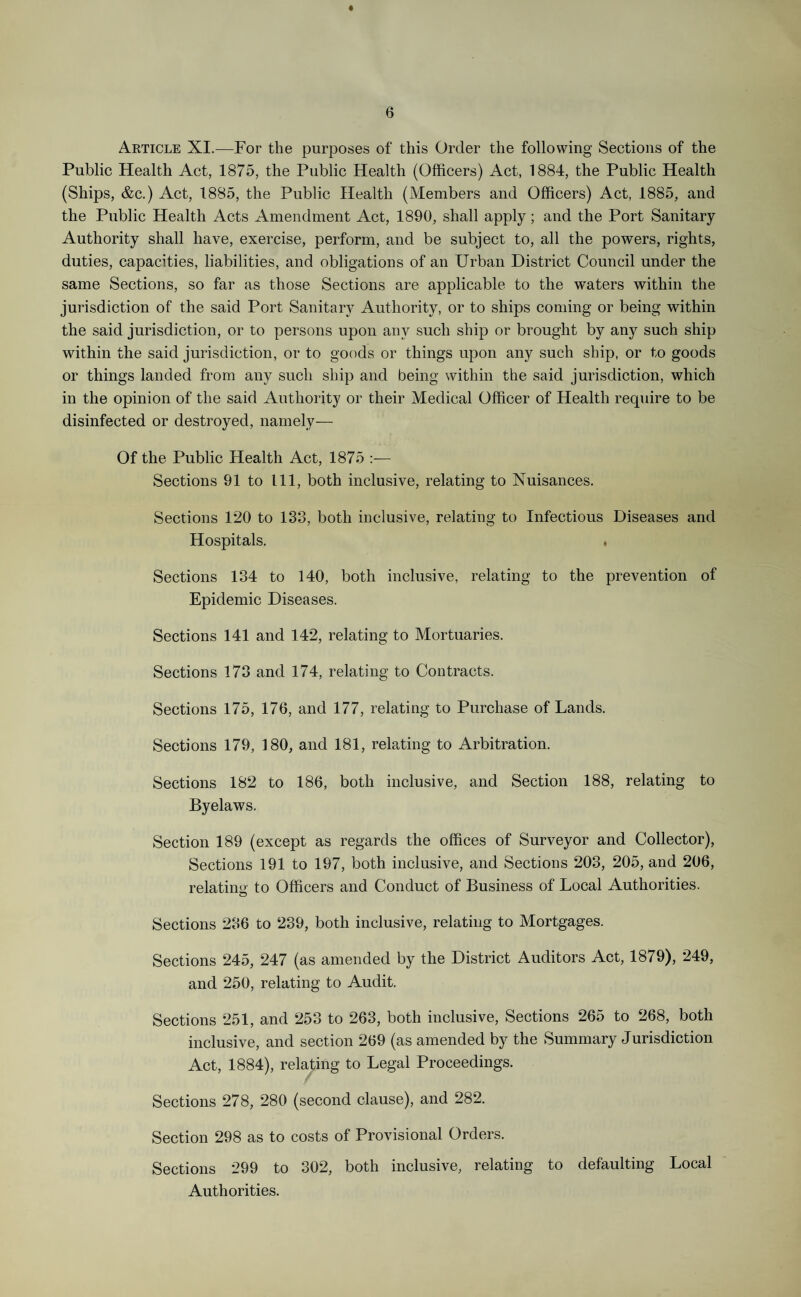 Article XI.—For the purposes of this Order the following Sections of the Public Health Act, 1875, the Public Health (Officers) Act, 1884, the Public Health (Ships, &c.) Act, 1885, the Public Health (Members and Officers) Act, 1885, and the Public Health Acts Amendment Act, 1890, shall apply; and the Port Sanitary Authority shall have, exercise, perform, and be subject to, all the powers, rights, duties, capacities, liabilities, and obligations of an Urban District Council under the same Sections, so far as those Sections are applicable to the waters within the jurisdiction of the said Port Sanitary Authority, or to ships coming or being within the said jurisdiction, or to persons upon any such ship or brought by any such ship within the said jurisdiction, or to goods or things upon any such ship, or to goods or things landed from any such ship and being within the said jurisdiction, which in the opinion of the said Authority or their Medical Officer of Health require to be disinfected or destroyed, namely— Of the Public Health Act, 1875 :— Sections 91 to 111, both inclusive, relating to Nuisances. Sections 120 to 133, both inclusive, relating to Infectious Diseases and Hospitals. , Sections 134 to 140, both inclusive, relating to the prevention of Epidemic Diseases. Sections 141 and 142, relating to Mortuaries. Sections 173 and 174, relating to Contracts. Sections 175, 176, and 177, relating to Purchase of Lands. Sections 179, 180, and 181, relating to Arbitration. Sections 182 to 186, both inclusive, and Section 188, relating to Byelaws. Section 189 (except as regards the offices of Surveyor and Collector), Sections 191 to 197, both inclusive, and Sections 203, 205, and 206, relating to Officers and Conduct of Business of Local Authorities. Sections 236 to 239, both inclusive, relating to Mortgages. Sections 245, 247 (as amended by the District Auditors Act, 1879), 249, and 250, relating to Audit. Sections 251, and 253 to 263, both inclusive, Sections 265 to 268, both inclusive, and section 269 (as amended by the Summary Jurisdiction Act, 1884), relating to Legal Proceedings. Sections 278, 280 (second clause), and 282. Section 298 as to costs of Provisional Orders. Sections 299 to 302, both inclusive, relating to defaulting Local Authorities.