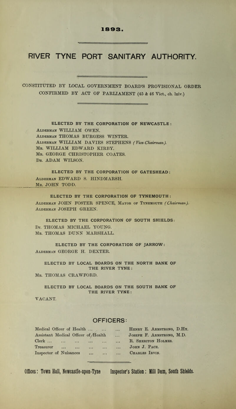 1893 RIVER TYNE PORT SANITARY AUTHORITY. CONSTITUTED BY LOCAL GOVERNMENT BOARD’S PROVISIONAL ORDER CONFIRMED BY ACT OF PARLIAMENT (45 & 46 Viet., eh. lxiv.) ELECTED BY THE CORPORATION OF NEWCASTLE: Alderman WILLIAM OWEN. Alderman THOMAS BURGESS WINTER. Alderman WILLIAM DAVIES STEPHENS (Vice-Chairman). Mr. WILLIAM EDWARD KIRBY. Mr. GEORGE CHRISTOPHER COATES. Dr. ADAM WILSON. ELECTED BY THE CORPORATION OF GATESHEAD: Alderman EDWARD S. HINDMARSH. Mr. JOHN TODD. ELECTED BY THE CORPORATION OF TYNEMOUTH : Alderman JOHN FOSTER SPENCE, Mayor of Tynemouth (Chairman). Alderman JOSEPH GREEN. ELECTED BY THE CORPORATION OF SOUTH SHIELDS: Dr. THOMAS MICHAEL YOUNG. Mr. THOMAS DUNN MARSHALL. ELECTED BY THE CORPORATION OF JARROW: Alderman GEORGE H. DEXTER. ELECTED BY LOCAL BOARDS ON THE NORTH BANK OF THE RIVER TYNE: Mr. THOMAS CRAWFORD. OFFICERS: Clerk ... Treasurer Inspector of Nuisances Medical Officer of Health ... Assistant Medical Officer of/Health Henry E. Armstrong, D.Hy. Joseph F. Armstrong, M.D. R. Sheriton Holmes. John J. Pace. Charles Irvin. Offices: Town Hall, Newcastle-upon-Tyne Inspector’s Station: Mill Dam, South Shields.