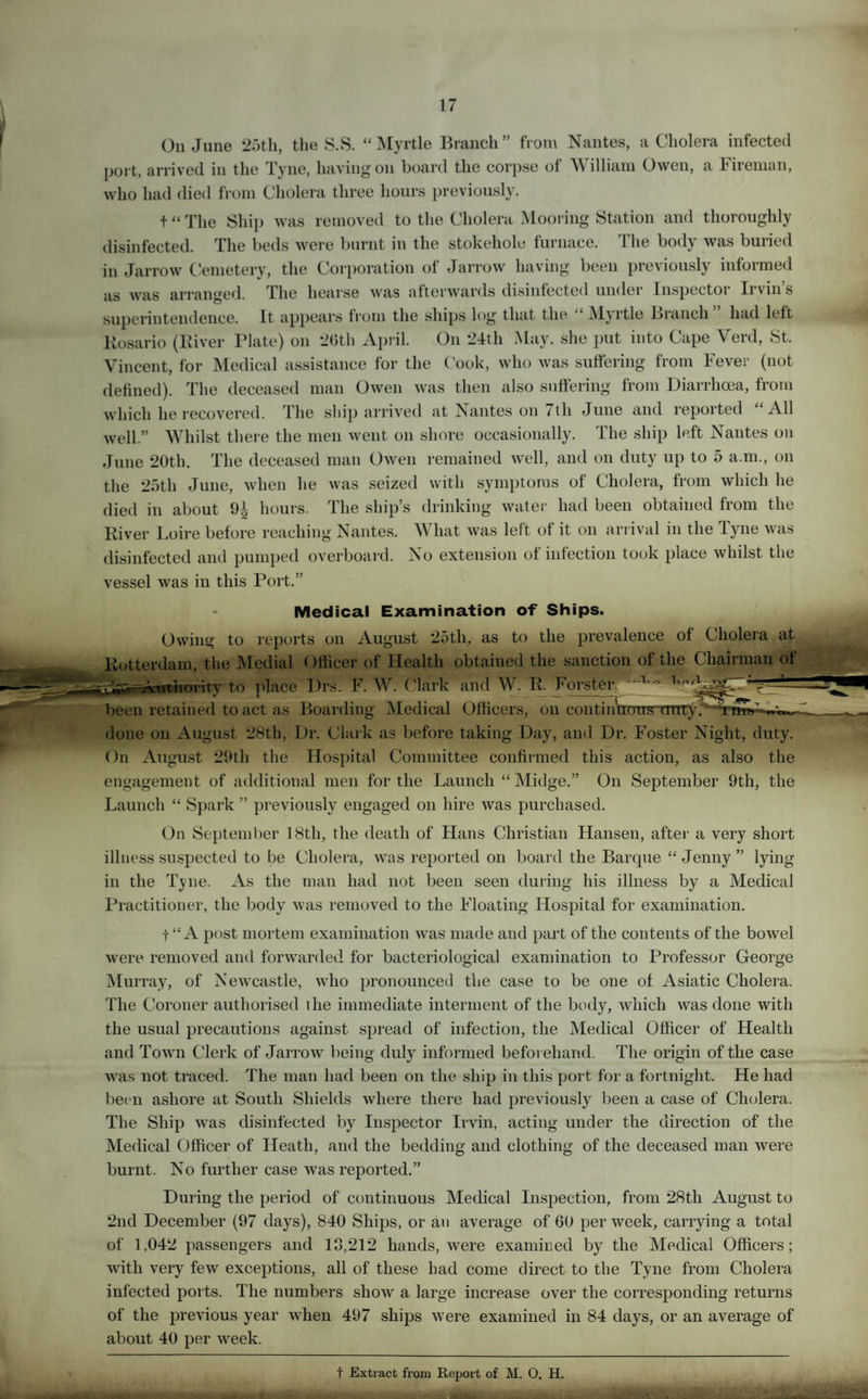 On June 25th, the S.S. “ Myrtle Branch ” from Nantes, a Cholera infected who had died from Cholera three hours previously. t “ The Ship was removed to the Cholera Mooring Station and thoroughly liosario (River Plate) on 26th April. On 24th May. she put into Cape Verd, St. Vincent, for Medical assistance for the Cook, who was suffering from Fever (not defined). The deceased man Owen was then also suffering from Diarrhoea, from which he recovered. The ship arrived at Nantes on 7th June and reported “All well.” Whilst there the men went on shore occasionally. The ship left Nantes on On 24th May. she put into Cape Verd, St. Whilst there the men went on shore occasionally. The ship left Nantes on June 20th. The deceased man Owen remained well, and on duty up to 5 a.m., on the 25th June, when he was seized with symptoms of Cholera, from which he died in about hours. The ship’s drinking water had been obtained from the disinfected and pumped overboard. No extension of infection took place whilst the vessel was in this Port.” Medical Examination of Ships. Owing to reports on August 25tli, as to the prevalence of Cholera at Rotterdam, the Medial Officer of Health obtained the sanction of the Chairman of t’noritv to place Drs. F. W. Clark and W. R. Forster1, been retained to act as Boarding Medical Officers, one done on August 28th, Dr. Clark as before taking Day, and Dr. Foster Night, duty. On August 29th the Hospital Committee confirmed this action, as also the engagement of additional men for the Launch “ Midge.” On September 9th, the Launch “ Spark ” previously engaged on hire was purchased. On September 18th, the death of Hans Christian Hansen, after a very short illness suspected to be Cholera, was reported on board the Barque “ Jenny ” lying in the Tyne. As the man had not been seen during his illness by a Medical Practitioner, the body was removed to the Floating Hospital for examination. t “A post mortem examination was made and part of the contents of the bowel were removed and forwarded for bacteriological examination to Professor George Murray, of Newcastle, who pronounced the case to be one of Asiatic Cholera. The Coroner authorised the immediate interment of the body, which was done with the usual precautions against spread of infection, the Medical Officer of Health and Town Clerk of Jarrow being duly informed beforehand. The origin of the case was not traced. The man had been on the ship in this port for a fortnight. He had been ashore at South Shields where there had previously been a case of Cholera. The Ship was disinfected by Inspector Irvin, acting under the direction of the Medical Officer of Heath, and the bedding and clothing of the deceased man were burnt. No further case was reported.” During the period of continuous Medical Inspection, from 28th August to 2nd December (97 days), 840 Ships, or an average of 60 per week, carrying a total of 1,042 passengers and 13,212 hands, were examined by the Medical Officers; with very few exceptions, all of these had come direct to the Tyne from Cholera infected ports. The numbers show a large increase over the corresponding returns of the previous year when 497 ships were examined in 84 days, or an average of about 40 per week.