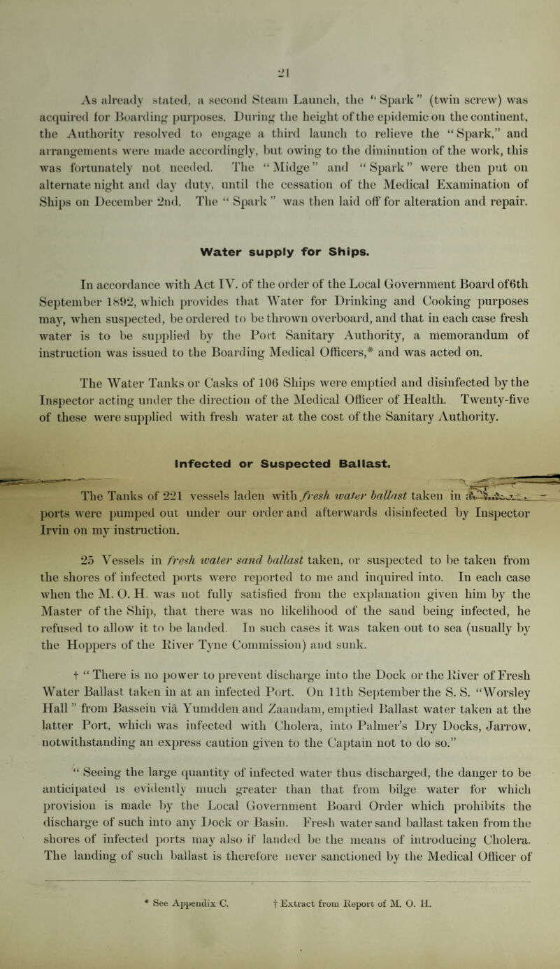 As already stated, a second Steam Launch, the “ Spark ” (twin screw) was acquired for Boarding purposes. During the height of the epidemic on the cont inent, the Authority resolved to engage a third launch to relieve the “ Spark,” and arrangements were made accordingly, but owing to the diminution of the work, this was fortunately not needed. The “Midge” and “Spark” were then put on alternate night and day duty, until the cessation of the Medical Examination of Ships on December 2nd. The “ Spark ” was then laid off for alteration and repair. Water supply for Ships. In accordance with Act IV. of the order of the Local Government Board offftli September 1892, which provides that Water for Drinking and Cooking purposes may, when suspected, be ordered to be thrown overboard, and that in each case fresh water is to be supplied by the Port Sanitary Authority, a memorandum of instruction was issued to the Boarding Medical Officers,* and was acted on. The Water Tanks or Casks of 106 Ships were emptied and disinfected by the Inspector acting under the direction of the Medical Officer of Health. Twenty-five of these were supplied with fresh water at the cost of the Sanitary Authority. Infected or Suspected Ballast. The Tanks of 221 vessels laden with fresh water ballast taken in - ports were pumped out under our order and afterwards disinfected by Inspector Irvin on my instruction. 25 Vessels in fresh water sand ballast taken, or suspected to be taken from the shores of infected ports were reported to me and inquired into. In each case when the M. O. H. was not fully satisfied from the explanation given him by the Master of the Ship, that there was no likelihood of the sand being infected, he refused to allow it to be landed. In such cases it was taken out to sea (usually by the Hoppers of the River Tyne Commission) and sunk. t “There is no power to prevent discharge into the Dock or the River of Fresh Water Ballast taken in at an infected Port. On lltli September the S. S. “Worsley Hall ” from Basseiu via Yumdden and Zaandam, emptied Ballast water taken at the latter Port, which was infected with Cholera, into Palmer’s Dry Docks, Jarrow, notwithstanding an express caution given to the Captain not to do so.” “ Seeing the large quantity of infected water thus discharged, the danger to be anticipated is evidently much greater than that from bilge water for which provision is made by the Local Government Board Order which prohibits the discharge of such into any Dock or Basin. Fresh water sand ballast taken from the shores of infected ports may also if landed be the means of introducing Cholera. The landing of such ballast is therefore never sanctioned by the Medical Officer of