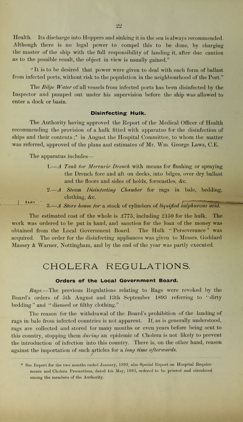 Health. Its discharge into Hoppers and sinking it in the sea is always recommended. Although there is no legal power to compel this to be done, by charging the master of the ship with the full responsibility of landing it, after due caution as to the possible result, the object in view is usually gained.” “It is to be desired that power were given to deal with each form of ballast from infected ports, without risk to the population in the neighbourhood of the Port.” The Bilge Water of all vessels from infected ports has been disinfected by the Inspector and pumped out under his supervision before the ship was allowed to enter a dock or basin. Disinfecting Hulk. The Authority having approved the Report of the Medical Officer of Health recommending the provision of a hulk fitted with apparatus for the disinfection of ships and their contents ;* in August the Hospital Committee, to whom the matter was referred, approved of the plans and estimates of Mr. Wm. George Laws, C.E. The apparatus includes— 1. —A Tank for Mercuric Drench with means for flushing or spraying the Drench fore and aft on decks, into bilges, over dry ballast and the floors and sides of holds, forecastles, &c. 2. —A Steam Disinfecting Chamber for rags in bale, bedding, clothing, &c. | ridv r 3. —A Store house for a stock of cylinders of liquified Sulphurous acid. The estimated cost of the whole is £775, including £150 for the hulk. The work was ordered to be put in hand, and sanction for the loan of the money was obtained from the Local Government Board. The Hulk “ Perseverance ” was acquired. The order for the disinfecting appliances was given to Messrs. Goddard Massey & Warner, Nottingham, and by the end of the year was partly executed. CHOLERA REGULATIONS. Orders of the Local Government Board. Rags.—The previous Regulations relating to Rags were revoked by the Board’s orders of 5tli August and 13th September 1893 referring to “dirty bedding” and “disused or filthy clothing.” The reason for the withdrawal of the Board’s prohibition of the landing of rags in bale from infected countries is not apparent. If, as is generally understood, rags are collected and stored for many months or even years before being sent to this country, stopping them during an epidemic of Cholera is not likely to prevent the introduction of infection into this country. There is, on the other hand, reason against the importation of such articles for a long time afterwards. * See Report for the two months ended January, 1893, also Special Report on Hospital Require¬ ments and Cholera Precautions, dated 4th May, 1893, ordered to be printed and circulated among the members of the Authority.