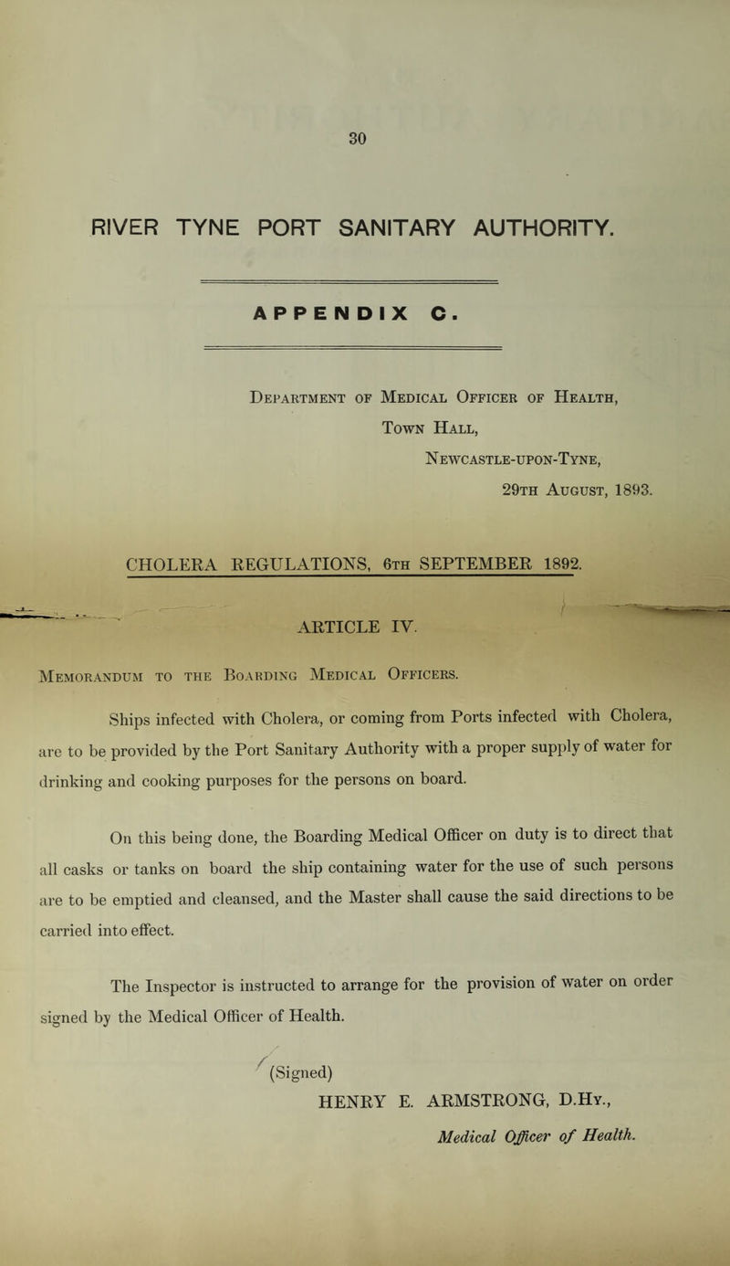 RIVER TYNE PORT SANITARY AUTHORITY. APPENDIX C. Department of Medical Officer of Health, Town Hall, N ewc astle-upon-Tyne, 29th August, 1893. CHOLERA REGULATIONS, 6th SEPTEMBER 1892. ARTICLE IV. Memorandum to the Boarding Medical Officers. Ships infected with Cholera, or coming from Ports infected with Cholera, are to be provided by the Port Sanitary Authority with a proper supply of water for drinking and cooking purposes for the persons on board. On this being done, the Boarding Medical Officer on duty is to direct that all casks or tanks on board the ship containing water for the use of such persons are to be emptied and cleansed, and the Master shall cause the said directions to be carried into effect. The Inspector is instructed to arrange for the provision of water on order signed by the Medical Officer of Health. (Signed) HENRY E. ARMSTRONG, D.Hy., Medical Officer of Health.