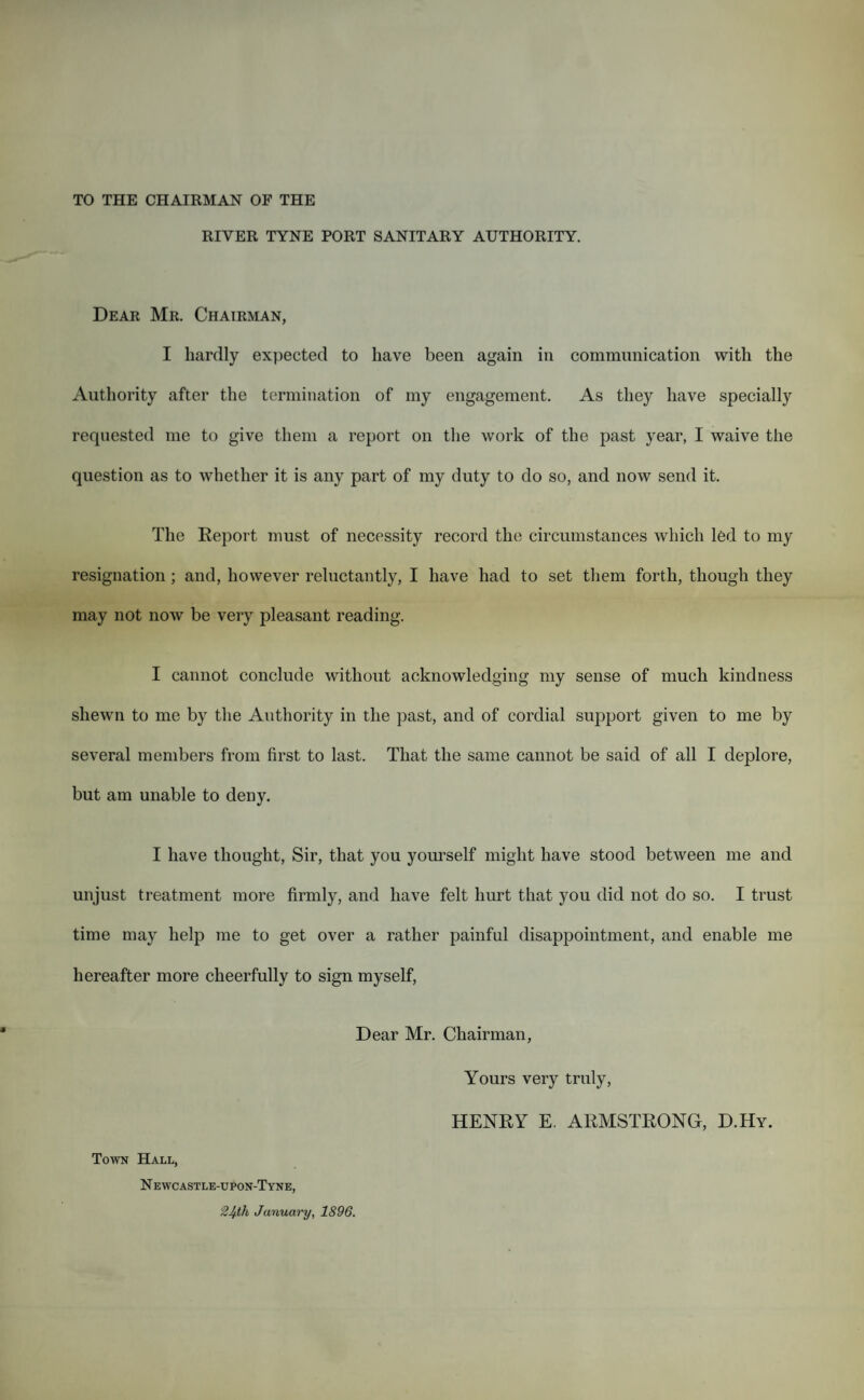 TO THE CHAIRMAN OF THE RIVER TYNE PORT SANITARY AUTHORITY. Dear Mr. Chairman, I hardly expected to have been again in communication with the Authority after the termination of my engagement. As they have specially requested me to give them a report on the work of the past year, I waive the question as to whether it is any part of my duty to do so, and now send it. The Deport must of necessity record the circumstances which led to my resignation ; and, however reluctantly, I have had to set them forth, though they may not now be very pleasant reading. I cannot conclude without acknowledging my sense of much kindness shewn to me by the Authority in the past, and of cordial support given to me by several members from first to last. That the same cannot be said of all I deplore, but am unable to deny. I have thought, Sir, that you yourself might have stood between me and unjust treatment more firmly, and have felt hurt that you did not do so. I trust time may help me to get over a rather painful disappointment, and enable me hereafter more cheerfully to sign myself, Dear Mr. Chairman, Yours very truly, HENRY E. ARMSTRONG, D.Hy. Town Hall, N ewcastle-upon-Tyne,