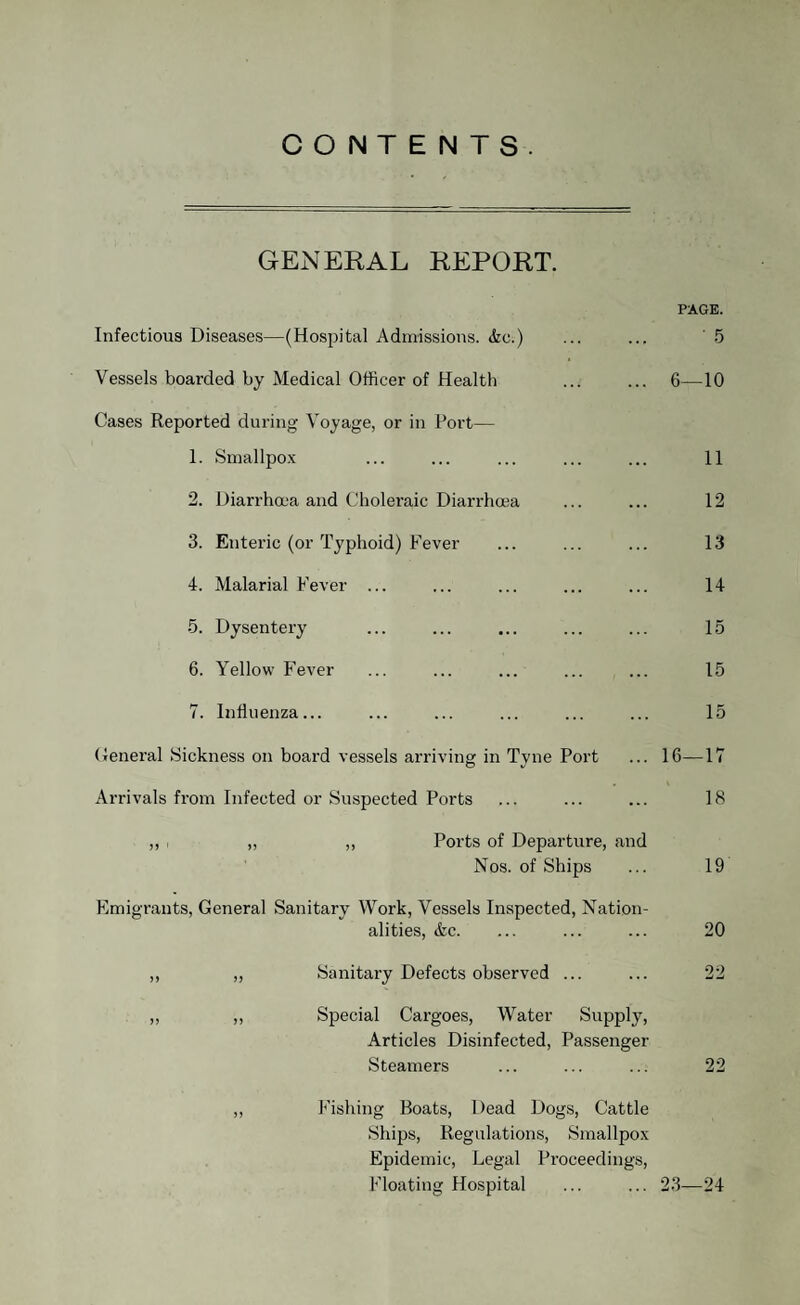 CONTENTS. GENERAL REPORT. PAGE. Infectious Diseases—(Hospital Admissions. &o.) ... ... 5 Vessels boarded by Medical Officer of Health ... ... 6—10 Cases Reported during Voyage, or in Port— 1. Smallpox ... ... ... ... ... 11 2. Diarrhoea and Choleraic Diarrhoea ... ... 12 3. Enteric (or Typhoid) Fever ... ... ... 13 4. Malarial Fever ... ... ... ... ... 14 5. Dysentery ... ... ... ... ... 15 6. Yellow Fever ... ... ... ... ... 15 7. Influenza... ... ... ... ... ... 15 General Sickness on board vessels arriving in Tyne Port ... 16—17 Arrivals from Infected or Suspected Ports ... ... ... 18 ,, , „ ,, Ports of Departure, and Nos. of Ships ... 19 Emigrants, General Sanitary Work, Vessels Inspected, Nation¬ alities, &c. ... ... ... 20 ,, ,, Sanitary Defects observed ... ... 22 „ ,, Special Cargoes, Water Supply, Articles Disinfected, Passenger Steamers ... ... ... 22 ,, Fishing Boats, Dead Dogs, Cattle Ships, Regulations, Smallpox Epidemic, Legal Proceedings, Floating Hospital ... ... 23—24