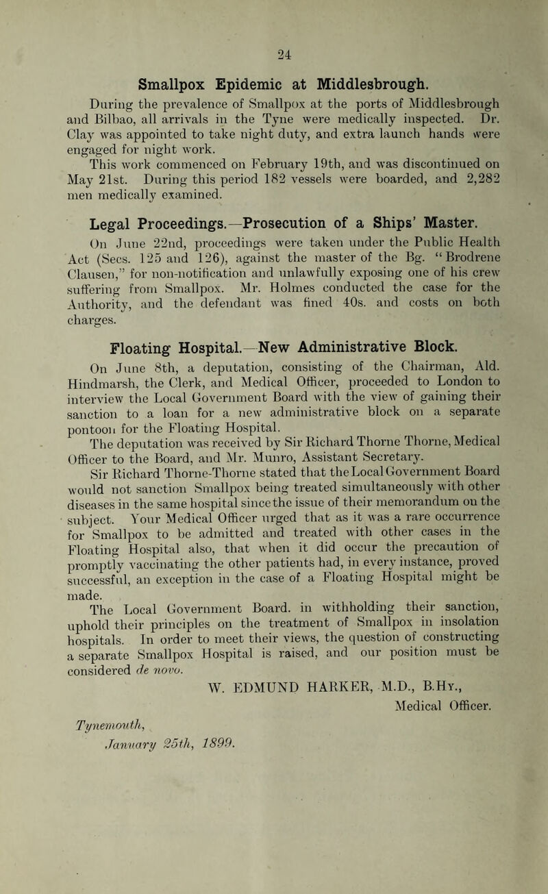 Smallpox Epidemic at Middlesbrough. Daring the prevalence of Smallpox at the ports of Middlesbrough and Bilbao, all arrivals in the Tyne were medically inspected. Dr. Clay was appointed to take night duty, and extra launch hands were engaged for night work. This work commenced on February 19th, and was discontinued on May 21st. During this period 182 vessels were boarded, and 2,282 men medically examined. Legal Proceedings.—Prosecution of a Ships’ Master. On June 22nd, proceedings were taken under the Public Health Act (Secs. 125 and 126), against the master of the Bg. “ Brodrene Clausen,” for non-notification and unlawfully exposing one of his crew suffering from Smallpox. Mr. Holmes conducted the case for the Authority, and the defendant was fined 40s. and costs on both charges. Floating Hospital. New Administrative Block. On June 8th, a deputation, consisting of the Chairman, Aid. Hindmarsh, the Clerk, and Medical Officer, proceeded to London to interview the Local Government Board with the view of gaining their sanction to a loan for a new administrative block on a separate pontoon for the Floating Hospital. The deputation was received by Sir Richard Thorne Thorne, Medical Officer to the Board, and Mr. Munro, Assistant Secretary. Sir Richard Thorne-Thorne stated that the Local Government Board would not sanction Smallpox being treated simultaneously with other diseases in the same hospital since the issue of their memorandum on the subject. Your Medical Officer urged that as it was a rare occurrence for Smallpox to be admitted and treated with other cases in the Floating Hospital also, that when it did occur the precaution of promptly vaccinating the other patients had, in every instance, proved successful, an exception in the case of a Floating Hospital might be made. The Local Government Board, in withholding their sanction, uphold their principles on the treatment of Smallpox in insolation hospitals. In order to meet their views, the question of constructing a separate Smallpox Hospital is raised, and our position must be considered tie novo. W. EDMUND HARKER, M.D., B.Hy., Medical Officer. Tynemouth, January 25th, 1899.