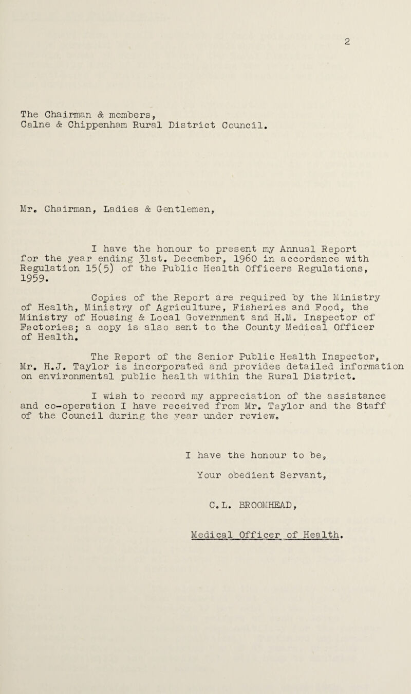2 The Chairman & members, Caine & Chippenham Rural District Council. Mr. Chairman, Ladies & Gentlemen, I have the honour to present my Annual Report for the year ending 31st. December, i960 in accordance with Regulation 15(5) of the Public Health Officers Regulations, 1959- Copies of the Report are required by the Ministry of Health, Ministry of Agriculture, Fisheries and Food, the Ministry of Housing & Local Government and H.M. Inspector of Factories; a copy is also sent to the County Medical Officer of Health. The Report of the Senior Public Health Inspector, Mr. H.J. Taylor is incorporated and provides detailed information on environmental public health within the Rural District. I wish to record my appreciation of the assistance and co-operation I have received from Mr. Taylor and the Staff of the Council during the year under review. I have the honour to be, Your obedient Servant, C.L. BROOMHEAD, Medical Officer of Health