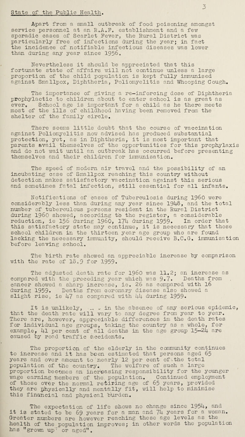 State of the Public Health 3 Apart from a small outbreak of food poisoning amongst service personnel at an R0A.F. establishment and a few sporadic cases of Scarlet Fever, the Rural District was particularly free of infections during the year; in fact the incidence of notifiable infectious diseases y/as lower than during any year since 19560 Nevertheless it should be appreciated that this fortunate state of affairs will not continue unless a large proportion of the child population is kept fully immunised against Smallpox, Diphtheria, Poliomyelitis and Whooping Cough, The importance of giving a re-inforcing dose of Diphtheria prophylactic to children about to enter school is as great as ever. School age is important for a child as he there meets most of the ills of childhood having been removed from the shelter of the family circle. There seems little doubt that the course of vaccination against Poliomyelitis now advised has produced substantial protection, yet, as in Diphtheria, it is most important that parents avail themselves of the opportunities for this prophylaxis and do not wait until an outbreak has occurred before presenting themselves and their children for immunisation. The speed of modern air travel and the possibility of an incubating case of Smallpox reaching this country without detection makes satisfactory vaccination against this serious and sometimes fatal infection, still essential for all infants. Notifications of cases of Tuberculosis during i960 were considerably less than during any year since 1948, and the total number of tuberculous persons resident in the Rural District during i960 showed, according t.o the register, a considerable reduction, ie 156 during i960, 174 during 1959* In order that this satisfactory state may continue, it is necessary that those school children in the thirteen year age group who are found lacking the necessary immunity, should receive B.C*G. immunisation before leaving school. The birth rate showed an appreciable increase by comparison with the rate of 18..9 for 1959. The adjusted death rate for i960 was 11,2: an increase as compared with the preceding year which was 9.7. Deaths from cancer showed a sharp increase, ie, 26 as compared with 16 during 1959. Deaths from coronary disease also shov^ed a slight rise, ie 47 os compared with 44 during 1959. It is unlikely, v, in the absence of any serious epidemic, that the death rate will vary to any degree from year to year. There are, however, appreciable differences irn the death rates for individual age groups, taking the country as a whole, for example, 4l per cent of all deaths in the age group 15-24 are caused by road traffic accidents. The proportion of the elderly in the community continues to increase and it has been estimated that persons aged 65 years and over amount to nearly 12 per cent ofuthe total population of the country. The welfare of such a large proportion becomes an increasing responsibility for the younger wage earning members of the. population. Continued employment of those oyer the normal retiring age of 65 years, provided they are physically and mentally fit, will help to minimise this financial and physical b'urden. The expectation of life shows no change since 1954? and it is stated to be 69 years for a man and 74 years for a woman. Greater numbers are however reaching these age levels as the health of the population improves; in other words the population has grown up’: or aged 9