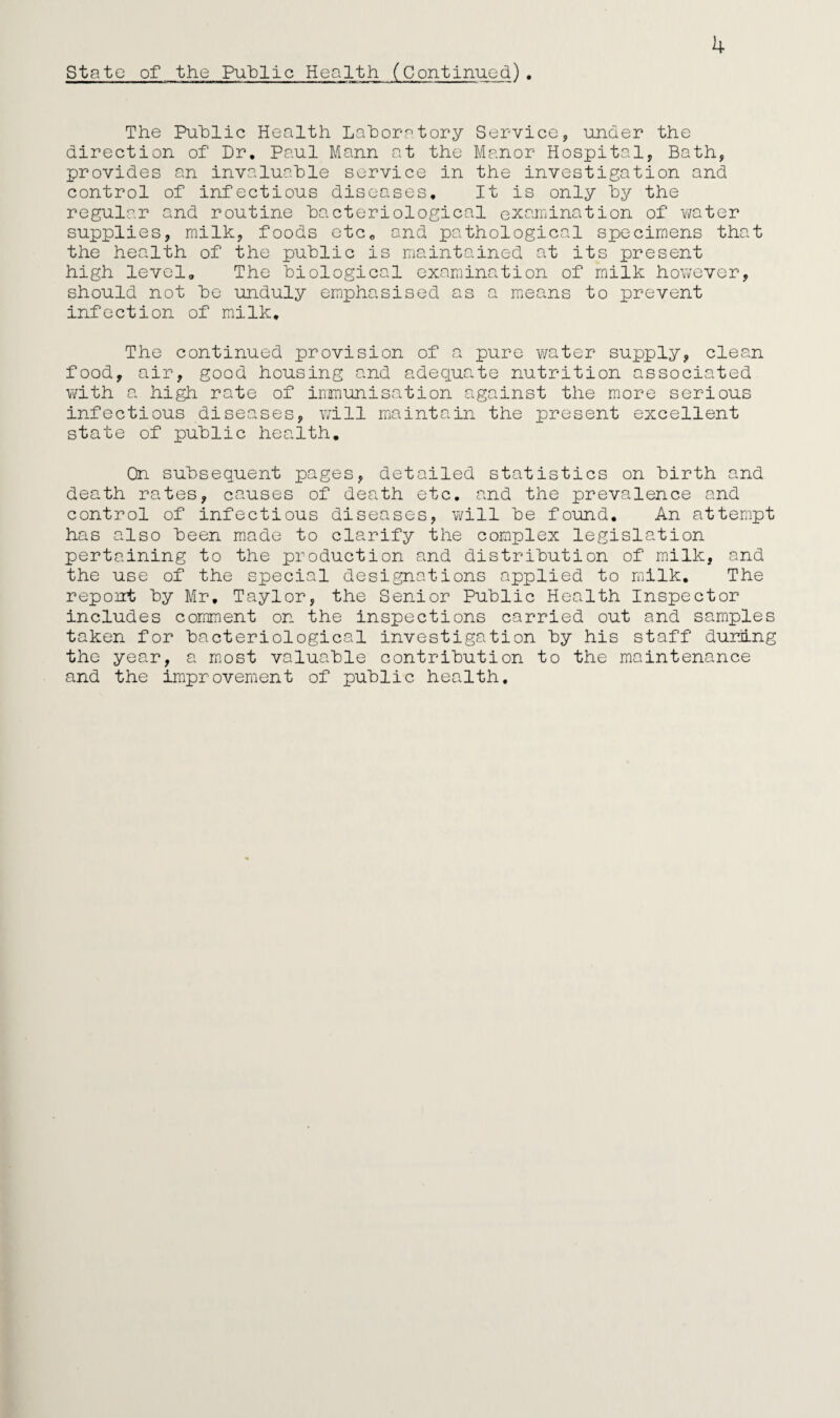 State of the Public Health (Continued). 4 The Public Health Laboratory Service, under the direction of Dr. Paul Mann at the Manor Hospital, Bath, provides an invaluable service in the investigation and control of infectious diseases. It is only by the regular and routine bacteriological examination of water supplies, milk, foods etce and pathological specimens that the health of the public is maintained at its present high level. The biological examination of milk however, should not be unduly emphasised as a means to prevent infection of milk. The continued provision of a pure water supply, clean food, air, good housing and adequate nutrition associated with a high rate of immunisation against the more serious infectious diseases, will maintain the present excellent state of public health. On subsequent pages, detailed statistics on birth and death rates, causes of death etc. and the prevalence and control of infectious diseases, will be found. An attempt has also been made to clarify the complex legislation pertaining to the production and distribution of milk, and the use of the special designations applied to milk. The repoirt by Mr. Taylor, the Senior Public Health Inspector includes comment on the inspections carried out and samples taken for bacteriological investigation by his staff during the year, a most valuable contribution to the maintenance and the improvement of public health.