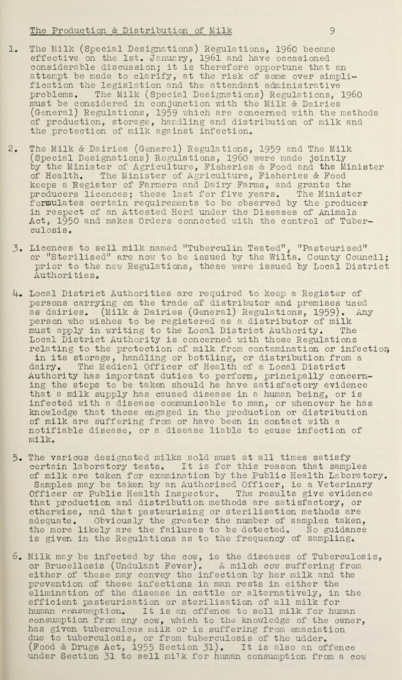 1, The Milk (Special Designations) Regulations, i960 became effective on the 1st. January, 1961 an! have occasioned considerable discussion; it is therefore opportune that an attempt be made to clarify, at the risk of some over simpli¬ fication the legislation and the attendant administrative problems. The Milk (Special Designations) Regulations, i960 must be considered in conjunction with the Milk & Dairies (General) Regulations, 1959 which are concerned with the methods of production, storage, handling and distribution of milk and the protection of milk against infection. 2. The Milk & Dairies (General) Regulations, 1959 and The Milk (Special Designations) Regulations, i960 were made jointly by the Minister of Agriculture, Fisheries & Food and the Minister of Health. The Minister of Agriculture, Fisheries & Food keeps a Register of Farmers and Dairy Farms, and grants the producers licences; these last for five years. The Minister formulates certain requirements to be observed by the producer in respect of an Attested Herd under the Diseases of Animals Act, 1950 and makes Orders connected with the control of Tuber¬ culosis. 3. Licences to sell milk named Tuberculin Tested, Pasteurised or Sterilised are now to be issued by the Wilts. County Council prior to the new Regulations, these were issued by Local Distric Authorities. 4* Local District Authorities are required to keep a Register of persons carrying on the trade of distributor and premises used as dairies. (Milk & Dairies (General) Regulations, 1959)« Any person who wishes to be registered as a distributor of milk must apply in writing to the Local District Authority. The Local District Authority is concerned with those Regulations relating to the protection of milk from contamination or infection in its storage, handling or bottling, or distribution from a dairy. The Medical Officer of Health of a Local District Authority has important duties to perform, principally concern¬ ing the steps to be taken should he have satisfactory evidence that a milk supply has caused disease in a human being, or is infected with a disease communicable to man, or whenever he has knowledge that those engaged in the production or distribution of milk are suffering from or have been in contact with a notifiable disease, or a disease liable to cause infection of milk. 5. The various designated milks sold must at all times satisfy certain laboratory tests. It is for this reason that samples of milk are taken for examination by the Public Health Laboratory. Samples may be taken by an Authorised Officer, ie a Veterinary Officer or Public Health Inspector. The results give evidence that production and distribution methods are satisfactory, or otherwise, and that pasteurising or sterilisation methods are adequate. Obviously the greater the number of samples taken, the more likely are the failures to be detected. No guidance is given in the Regulations as to the frequency of sampling, or Brucellosis (Undulant Fever). A milch cow suffering from either of these may convey the infection by her milk and the prevention of these infections in man rests in either the elimination of the disease in cattle or alternatively, in the efficient pasteurisation or sterilisation of all milk for human consumption. It is an offence to sell milk for human consumption from any cow, which to the knowledge of the owner, has given tuberculous milk or is suffering from emaciation due to tuberculosis, or from tuberculosis of the udder. (Food & Drugs Act, 1955 Section 31)» It is also an offence under Section 31 to sell milk for human consumption from a cow c+'»*