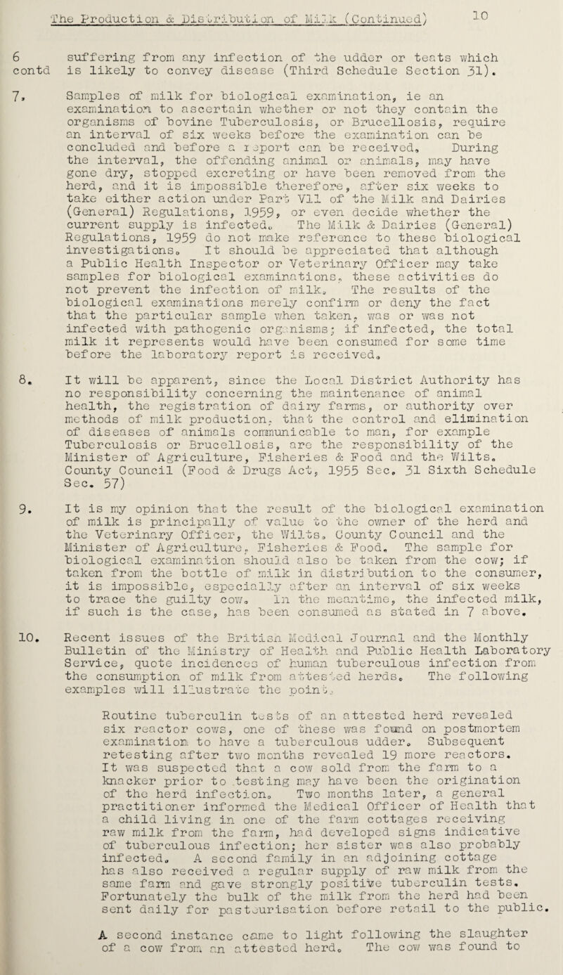 10 6 suffering from any infection of the udder or teats which contd is likely to convey disease (Third Schedule Section 31). 7, Samples of milk for biological examination, ie an examination to ascertain whether or not they contain the organisms of bovine Tuberculosis, or Brucellosis, require an interval of six weeks before the examination can be concluded and before a report can be received. During the interval, the offending animal or animals, may have gone dry, stopped excreting or have been removed from the herd, and it is impossible therefore, after six weeks to take either action under Part Vll of the Milk and Dairies (General) Regulations, 1959* or even decide whether the current supply is infected. The Milk & Dairies (General) Regulations, 1959 do not make reference to these biological investigationso It should be appreciated that although a Public Health Inspector or Veterinary Officer may take samples for biological examinations, these activities do not prevent the infection of milk* The results of the biological examinations merely confirm or deny the fact that the particular sample when taken, was or was not infected with pathogenic organisms; if infected, the total milk it represents would have been consumed for some time before the laboratory report is received,, 8. It will be apparent, since the Local District Authority has no responsibility concerning the maintenance of animal health, the registration of dairy farms, or authority over methods of milk production, that the control and elimination of diseases of animals communicable to man, for example Tuberculosis or Brucellosis, are the responsibility of the Minister of Agriculture, Fisheries & Food and the Wilts. County Council (Food & Drugs Act, 1955 Sec, 31 Sixth Schedule Sec. 57) 9. It is my opinion that the result of the biological examination of milk is principally of value to the owner of the herd and the Veterinary Officer, the Wilts, County Council and the Minister of Agriculture, Fisheries & Food, The sample for biological examination should also be taken from the cow; if taken from the bottle of milk in distribution to the consumer, it is impossible, especially after an interval of six weeks to trace the guilty cow. In the meantime, the infected milk, if such is the case, has been consumed as stated in 7 above. 10. Recent issues of the British Medical Journal and the Monthly Bulletin of the Ministry of Health and Public Health Laboratory Service, quote incidences of human tuberculous infection from the consumption of milk from attested herds. The following examples will illustrate the point. Routine tuberculin tests of an attested herd revealed six reactor cows, one of these was found on postmortem examination to have a tuberculous udder. Subsequent retesting after two months revealed 19 more reactors. It was suspected that a cow sold from the farm to a knacker prior to testing may have been the origination of the herd infection. Two months later, a general practitioner informed the Medical Officer of Health that a child living in one of the farm cottages receiving raw milk from the farm, had developed signs indicative of tuberculous infection; her sister was also probably infected. A second family in an adjoining cottage has also received a regular supply of raw milk from the same farm and gave strongly positive tuberculin tests. Fortunately the bulk of the milk from the herd had been sent daily for pasteurisation before retail to the public. A second instance came to light following the slaughter of a cow from an attested herd. The cow was found to