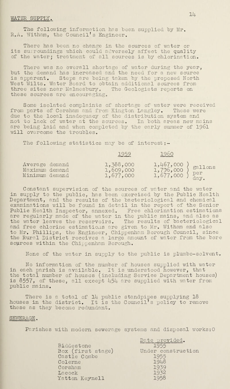 WATER SUPPLY. 14 The following information has heen supplied by Mr. R.A. Witham, the Council's Engineer. There has been no change in the sources of water or its surroundings which could adversely affect the quality of the water; treatment of all sources is by chlorination. There was no overall shortage of water during the year, but the demand has increased and the need for a new source is apparent. Steps are being taken by the proposed North West Wilts. Water Board to obtain additional sources from three sites near Malmesbury. The Geologists reports on these sources are encouraging. Some isolated complaints of shortage of water were received from parts of Corsham and from Kington Langley. These were due to the local inadequacy of the distribution system and not to lack of water at the sources. In both areas new mains are being laid and v/hen completed by the early summer of 1961 will overcome the troubles. The following statistics may be of interest I960 1,388,000 1 ^ 1,609,000 1,677,000 Average demand Maximum demand Minimum demand Constant supervision of the sources of water and the water in supply to the public, has been exercised by the Public Health Department, and the results of the bacteriological and chemical examinations will be found in detail in the report of the Senior Public Health Inspector, annexed. Free chlorination estimations are regularly made of the water in the public mains, and also as the water leaves the reservoirs. The results of bacteriological and free chlorine estimations are given to Mr. Witham and also to Mr. Phillips, the Engineer, Chippenham Borough Council, since the Rural District receives a large amount of water from the bore soprces within the Chippenham Borough. None of the water in supply to the public is plumbo-solvent. No information of the number of houses supplied with water in each parish is available. It is understood however, that the total number of houses (including Service Department houses) is 8557, of these, all except 454 ere supplied with water from public mains. There is a total of 14 public standpipes supplying 18 houses in the district. It is the Council's policy to remove these as they become redundant. SEWERAGE. Parishes with modern sewerage systems and disposal works:0 Biddestone Box (first stage) Castle Combe Colerne Corsham Lacock Yatton Keynell Date provided. 1955 Under construction 1955 1948 1939 1932 1958