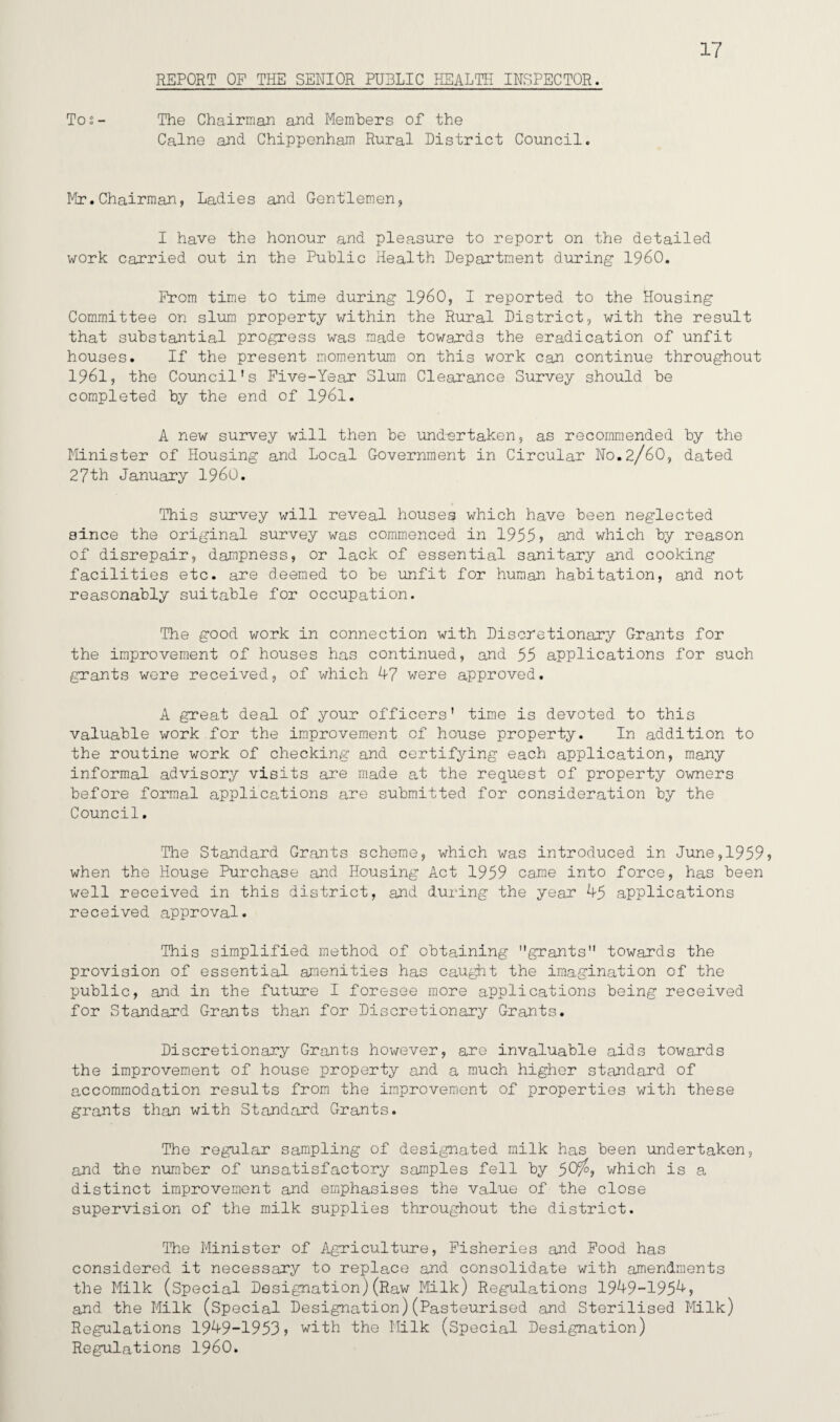 17 Tos- The Chairman and Members of the Caine and Chippenham Rural District Council. Mr.Chairman, Ladies and Gentlemen, I have the honour and pleasure to report on the detailed work carried out in the Public Health Department during I960. From time to time during I960, I reported to the Housing Committee on slum property within the Rural District, with the result that substantial progress was made towards the eradication of unfit houses. If the present momentum on this work can continue throughout 1961, the Council's Five-Year Slum Clearance Survey should be completed by the end of 1961. A new survey will then be undertaken, as recommended by the Minister of Housing and Local Government in Circular No.2/60, dated 27th January I960. This survey will reveal houses which have been neglected since the original survey was commenced in 1955? and which by reason of disrepair, dampness, or lack of essential sanitary and cooking facilities etc. are deemed to be unfit for human habitation, and not reasonably suitable for occupation. The good work in connection with Discretionary Grants for the improvement of houses has continued, and 55 applications for such grants were received, of which 47 were approved. A great deal of your officers' time is devoted to this valuable work for the improvement of house property. In addition to the routine work of checking and certifying each application, many informal advisory visits are made at the request of property owners before formal applications are submitted for consideration by the Council. The Standard Grants scheme, which was introduced in June,1959? when the House Purchase and Housing Act 1959 came into force, has been well received in this district, and during the year 45 applications received approval. This simplified method of obtaining grants towards the provision of essential amenities has caught the imagination of the public, and in the future I foresee more applications being received for Standard Grants than for Discretionary Grants. Discretionary Grants however, are invaluable aids towards the improvement of house property and a much higher standard of accommodation results from the improvement of properties with these grants than with Standard Grants. The regular sampling of designated milk has been undertaken, and the number of unsatisfactory samples fell by 50/, which is a distinct improvement and emphasises the value of the close supervision of the milk supplies throughout the district. The Minister of Agriculture, Fisheries and Food has considered it necessary to replace and consolidate with amendments the Milk (Special Designation)(Raw Milk) Regulations 1949-1954, and the Milk (Special Designation)(Pasteurised and Sterilised Milk) Regulations 1949-1953? with the Milk (Special Designation) Regulations I960.